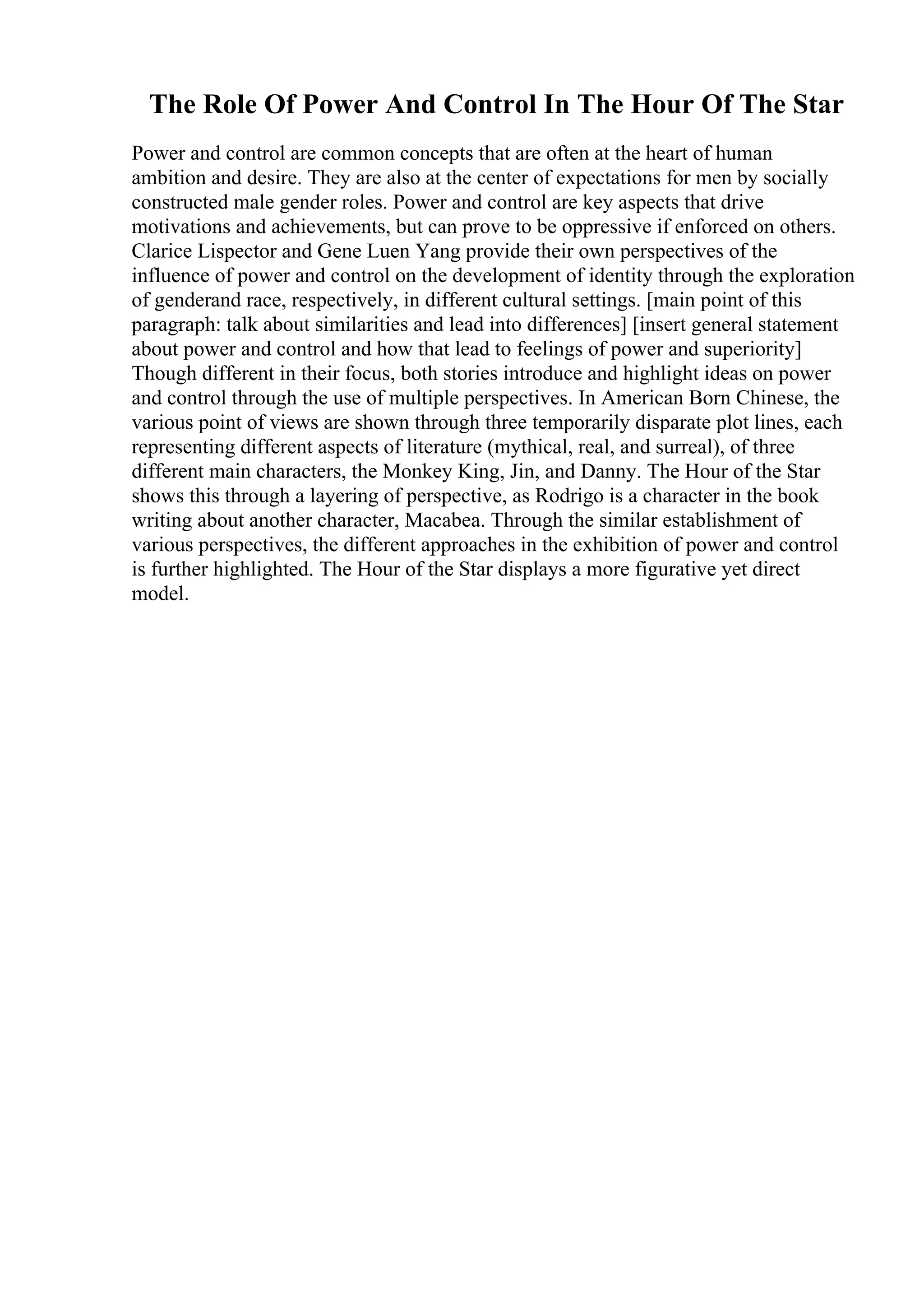 The Role Of Power And Control In The Hour Of The Star
Power and control are common concepts that are often at the heart of human
ambition and desire. They are also at the center of expectations for men by socially
constructed male gender roles. Power and control are key aspects that drive
motivations and achievements, but can prove to be oppressive if enforced on others.
Clarice Lispector and Gene Luen Yang provide their own perspectives of the
influence of power and control on the development of identity through the exploration
of genderand race, respectively, in different cultural settings. [main point of this
paragraph: talk about similarities and lead into differences] [insert general statement
about power and control and how that lead to feelings of power and superiority]
Though different in their focus, both stories introduce and highlight ideas on power
and control through the use of multiple perspectives. In American Born Chinese, the
various point of views are shown through three temporarily disparate plot lines, each
representing different aspects of literature (mythical, real, and surreal), of three
different main characters, the Monkey King, Jin, and Danny. The Hour of the Star
shows this through a layering of perspective, as Rodrigo is a character in the book
writing about another character, Macabea. Through the similar establishment of
various perspectives, the different approaches in the exhibition of power and control
is further highlighted. The Hour of the Star displays a more figurative yet direct
model.
 