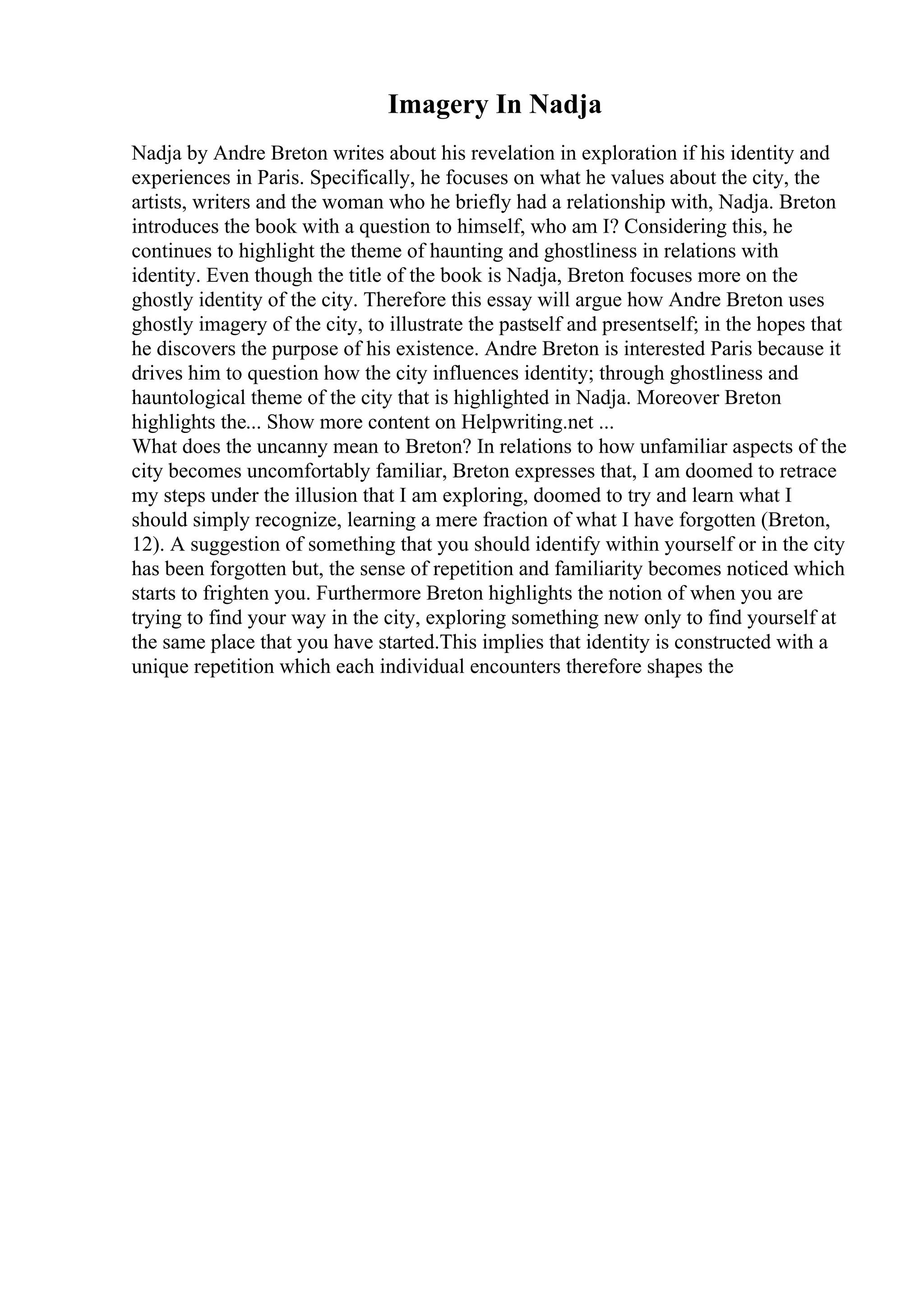 Imagery In Nadja
Nadja by Andre Breton writes about his revelation in exploration if his identity and
experiences in Paris. Specifically, he focuses on what he values about the city, the
artists, writers and the woman who he briefly had a relationship with, Nadja. Breton
introduces the book with a question to himself, who am I? Considering this, he
continues to highlight the theme of haunting and ghostliness in relations with
identity. Even though the title of the book is Nadja, Breton focuses more on the
ghostly identity of the city. Therefore this essay will argue how Andre Breton uses
ghostly imagery of the city, to illustrate the pastself and presentself; in the hopes that
he discovers the purpose of his existence. Andre Breton is interested Paris because it
drives him to question how the city influences identity; through ghostliness and
hauntological theme of the city that is highlighted in Nadja. Moreover Breton
highlights the... Show more content on Helpwriting.net ...
What does the uncanny mean to Breton? In relations to how unfamiliar aspects of the
city becomes uncomfortably familiar, Breton expresses that, I am doomed to retrace
my steps under the illusion that I am exploring, doomed to try and learn what I
should simply recognize, learning a mere fraction of what I have forgotten (Breton,
12). A suggestion of something that you should identify within yourself or in the city
has been forgotten but, the sense of repetition and familiarity becomes noticed which
starts to frighten you. Furthermore Breton highlights the notion of when you are
trying to find your way in the city, exploring something new only to find yourself at
the same place that you have started.This implies that identity is constructed with a
unique repetition which each individual encounters therefore shapes the
 