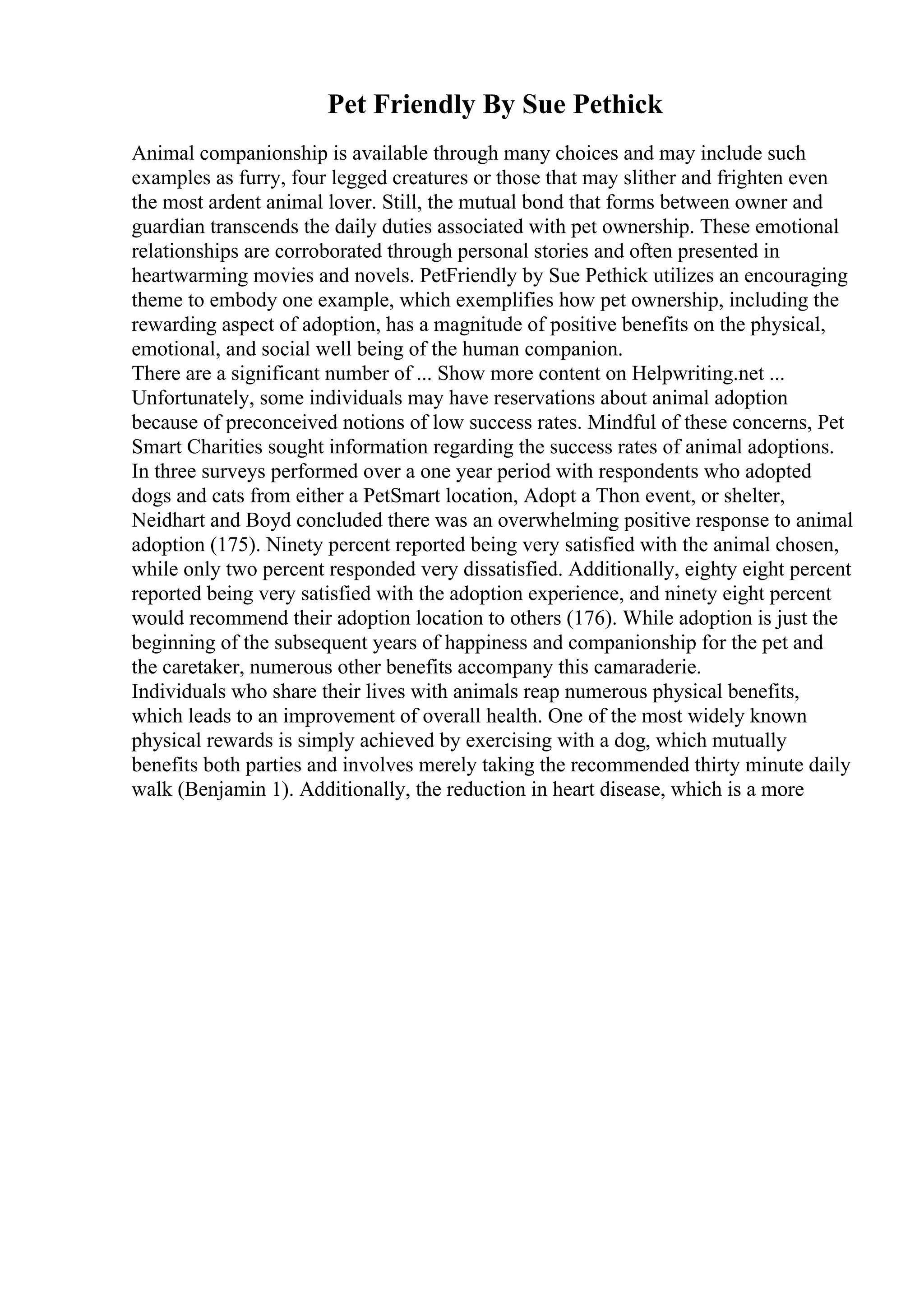 Pet Friendly By Sue Pethick
Animal companionship is available through many choices and may include such
examples as furry, four legged creatures or those that may slither and frighten even
the most ardent animal lover. Still, the mutual bond that forms between owner and
guardian transcends the daily duties associated with pet ownership. These emotional
relationships are corroborated through personal stories and often presented in
heartwarming movies and novels. PetFriendly by Sue Pethick utilizes an encouraging
theme to embody one example, which exemplifies how pet ownership, including the
rewarding aspect of adoption, has a magnitude of positive benefits on the physical,
emotional, and social well being of the human companion.
There are a significant number of ... Show more content on Helpwriting.net ...
Unfortunately, some individuals may have reservations about animal adoption
because of preconceived notions of low success rates. Mindful of these concerns, Pet
Smart Charities sought information regarding the success rates of animal adoptions.
In three surveys performed over a one year period with respondents who adopted
dogs and cats from either a PetSmart location, Adopt a Thon event, or shelter,
Neidhart and Boyd concluded there was an overwhelming positive response to animal
adoption (175). Ninety percent reported being very satisfied with the animal chosen,
while only two percent responded very dissatisfied. Additionally, eighty eight percent
reported being very satisfied with the adoption experience, and ninety eight percent
would recommend their adoption location to others (176). While adoption is just the
beginning of the subsequent years of happiness and companionship for the pet and
the caretaker, numerous other benefits accompany this camaraderie.
Individuals who share their lives with animals reap numerous physical benefits,
which leads to an improvement of overall health. One of the most widely known
physical rewards is simply achieved by exercising with a dog, which mutually
benefits both parties and involves merely taking the recommended thirty minute daily
walk (Benjamin 1). Additionally, the reduction in heart disease, which is a more
 