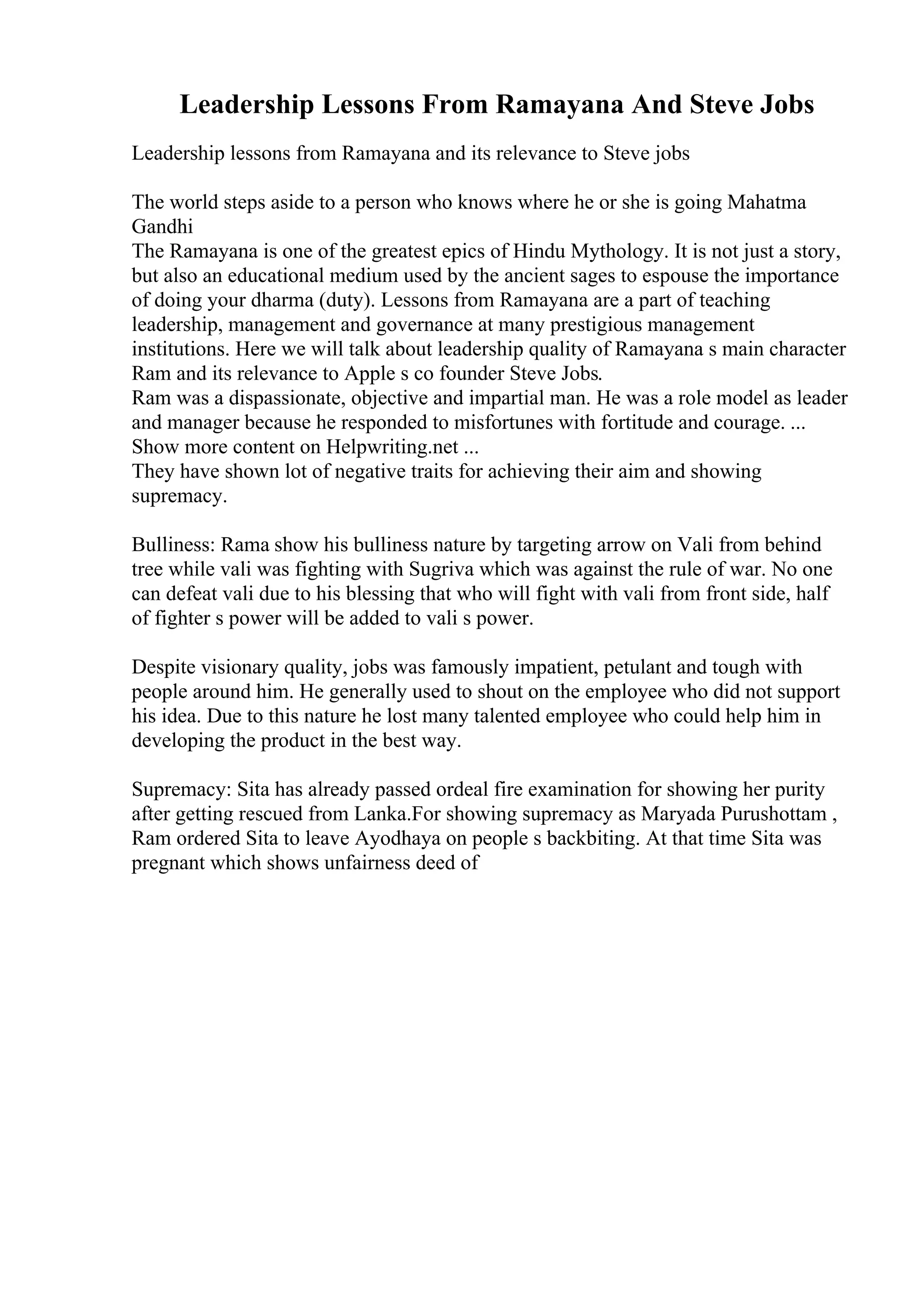 Leadership Lessons From Ramayana And Steve Jobs
Leadership lessons from Ramayana and its relevance to Steve jobs
The world steps aside to a person who knows where he or she is going Mahatma
Gandhi
The Ramayana is one of the greatest epics of Hindu Mythology. It is not just a story,
but also an educational medium used by the ancient sages to espouse the importance
of doing your dharma (duty). Lessons from Ramayana are a part of teaching
leadership, management and governance at many prestigious management
institutions. Here we will talk about leadership quality of Ramayana s main character
Ram and its relevance to Apple s co founder Steve Jobs.
Ram was a dispassionate, objective and impartial man. He was a role model as leader
and manager because he responded to misfortunes with fortitude and courage. ...
Show more content on Helpwriting.net ...
They have shown lot of negative traits for achieving their aim and showing
supremacy.
Bulliness: Rama show his bulliness nature by targeting arrow on Vali from behind
tree while vali was fighting with Sugriva which was against the rule of war. No one
can defeat vali due to his blessing that who will fight with vali from front side, half
of fighter s power will be added to vali s power.
Despite visionary quality, jobs was famously impatient, petulant and tough with
people around him. He generally used to shout on the employee who did not support
his idea. Due to this nature he lost many talented employee who could help him in
developing the product in the best way.
Supremacy: Sita has already passed ordeal fire examination for showing her purity
after getting rescued from Lanka.For showing supremacy as Maryada Purushottam ,
Ram ordered Sita to leave Ayodhaya on people s backbiting. At that time Sita was
pregnant which shows unfairness deed of
 