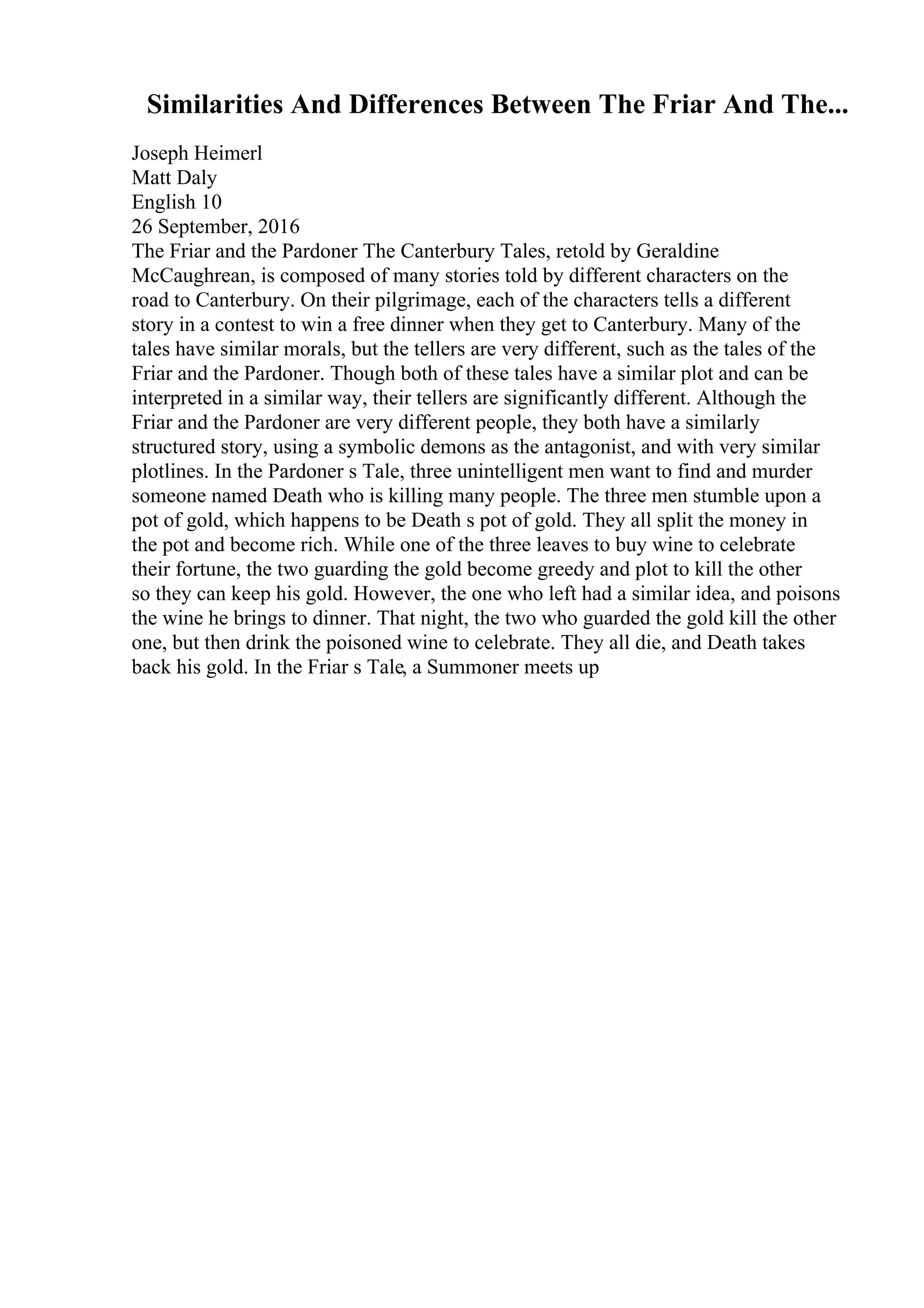 Similarities And Differences Between The Friar And The...
Joseph Heimerl
Matt Daly
English 10
26 September, 2016
The Friar and the Pardoner The Canterbury Tales, retold by Geraldine
McCaughrean, is composed of many stories told by different characters on the
road to Canterbury. On their pilgrimage, each of the characters tells a different
story in a contest to win a free dinner when they get to Canterbury. Many of the
tales have similar morals, but the tellers are very different, such as the tales of the
Friar and the Pardoner. Though both of these tales have a similar plot and can be
interpreted in a similar way, their tellers are significantly different. Although the
Friar and the Pardoner are very different people, they both have a similarly
structured story, using a symbolic demons as the antagonist, and with very similar
plotlines. In the Pardoner s Tale, three unintelligent men want to find and murder
someone named Death who is killing many people. The three men stumble upon a
pot of gold, which happens to be Death s pot of gold. They all split the money in
the pot and become rich. While one of the three leaves to buy wine to celebrate
their fortune, the two guarding the gold become greedy and plot to kill the other
so they can keep his gold. However, the one who left had a similar idea, and poisons
the wine he brings to dinner. That night, the two who guarded the gold kill the other
one, but then drink the poisoned wine to celebrate. They all die, and Death takes
back his gold. In the Friar s Tale, a Summoner meets up
 