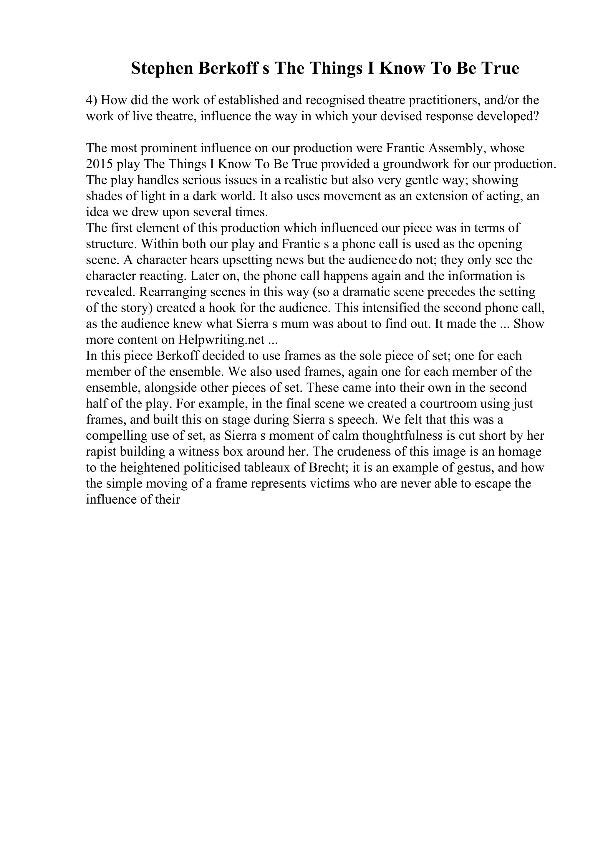 Stephen Berkoff s The Things I Know To Be True
4) How did the work of established and recognised theatre practitioners, and/or the
work of live theatre, influence the way in which your devised response developed?
The most prominent influence on our production were Frantic Assembly, whose
2015 play The Things I Know To Be True provided a groundwork for our production.
The play handles serious issues in a realistic but also very gentle way; showing
shades of light in a dark world. It also uses movement as an extension of acting, an
idea we drew upon several times.
The first element of this production which influenced our piece was in terms of
structure. Within both our play and Frantic s a phone call is used as the opening
scene. A character hears upsetting news but the audiencedo not; they only see the
character reacting. Later on, the phone call happens again and the information is
revealed. Rearranging scenes in this way (so a dramatic scene precedes the setting
of the story) created a hook for the audience. This intensified the second phone call,
as the audience knew what Sierra s mum was about to find out. It made the ... Show
more content on Helpwriting.net ...
In this piece Berkoff decided to use frames as the sole piece of set; one for each
member of the ensemble. We also used frames, again one for each member of the
ensemble, alongside other pieces of set. These came into their own in the second
half of the play. For example, in the final scene we created a courtroom using just
frames, and built this on stage during Sierra s speech. We felt that this was a
compelling use of set, as Sierra s moment of calm thoughtfulness is cut short by her
rapist building a witness box around her. The crudeness of this image is an homage
to the heightened politicised tableaux of Brecht; it is an example of gestus, and how
the simple moving of a frame represents victims who are never able to escape the
influence of their
 