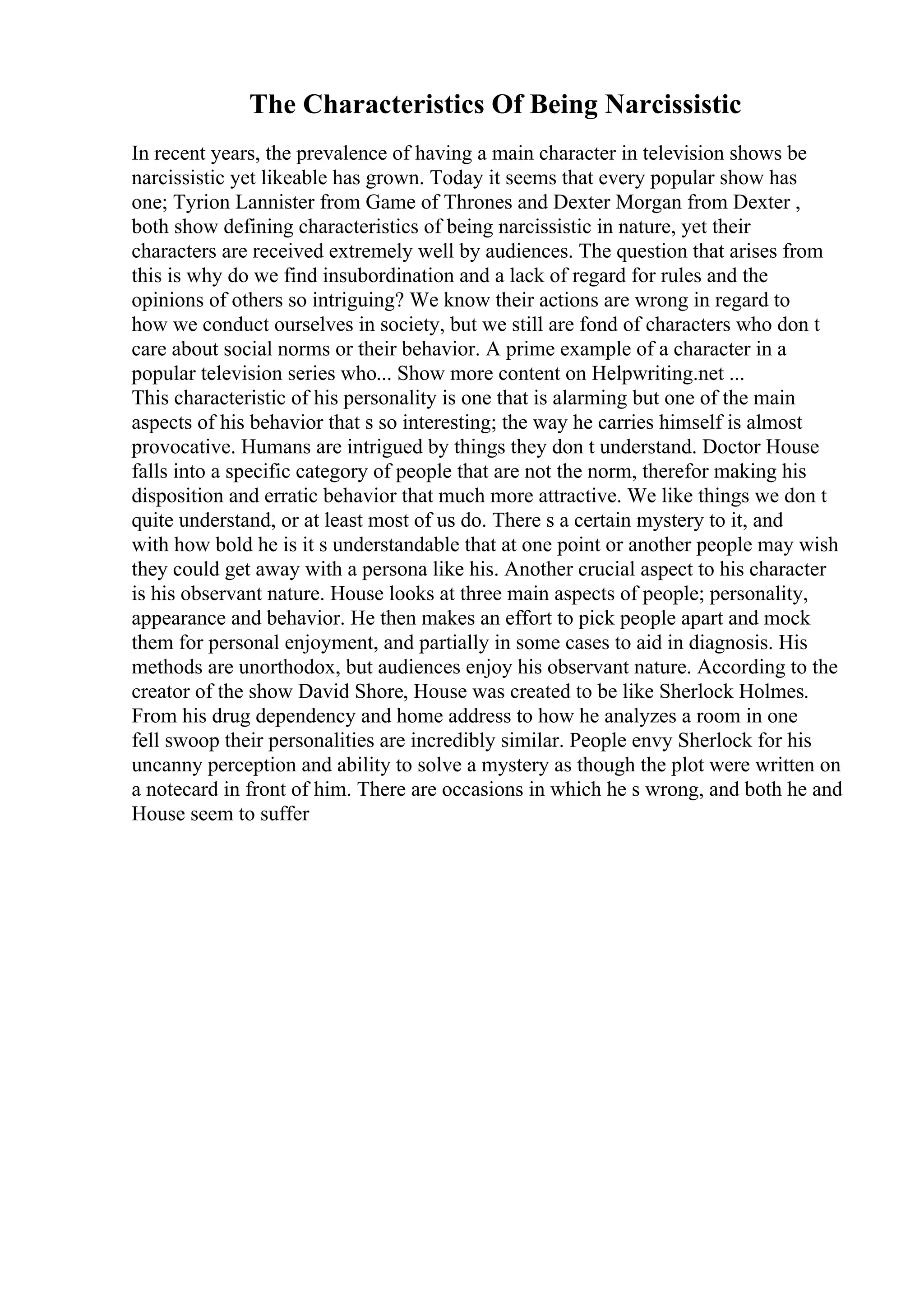 The Characteristics Of Being Narcissistic
In recent years, the prevalence of having a main character in television shows be
narcissistic yet likeable has grown. Today it seems that every popular show has
one; Tyrion Lannister from Game of Thrones and Dexter Morgan from Dexter ,
both show defining characteristics of being narcissistic in nature, yet their
characters are received extremely well by audiences. The question that arises from
this is why do we find insubordination and a lack of regard for rules and the
opinions of others so intriguing? We know their actions are wrong in regard to
how we conduct ourselves in society, but we still are fond of characters who don t
care about social norms or their behavior. A prime example of a character in a
popular television series who... Show more content on Helpwriting.net ...
This characteristic of his personality is one that is alarming but one of the main
aspects of his behavior that s so interesting; the way he carries himself is almost
provocative. Humans are intrigued by things they don t understand. Doctor House
falls into a specific category of people that are not the norm, therefor making his
disposition and erratic behavior that much more attractive. We like things we don t
quite understand, or at least most of us do. There s a certain mystery to it, and
with how bold he is it s understandable that at one point or another people may wish
they could get away with a persona like his. Another crucial aspect to his character
is his observant nature. House looks at three main aspects of people; personality,
appearance and behavior. He then makes an effort to pick people apart and mock
them for personal enjoyment, and partially in some cases to aid in diagnosis. His
methods are unorthodox, but audiences enjoy his observant nature. According to the
creator of the show David Shore, House was created to be like Sherlock Holmes.
From his drug dependency and home address to how he analyzes a room in one
fell swoop their personalities are incredibly similar. People envy Sherlock for his
uncanny perception and ability to solve a mystery as though the plot were written on
a notecard in front of him. There are occasions in which he s wrong, and both he and
House seem to suffer
 