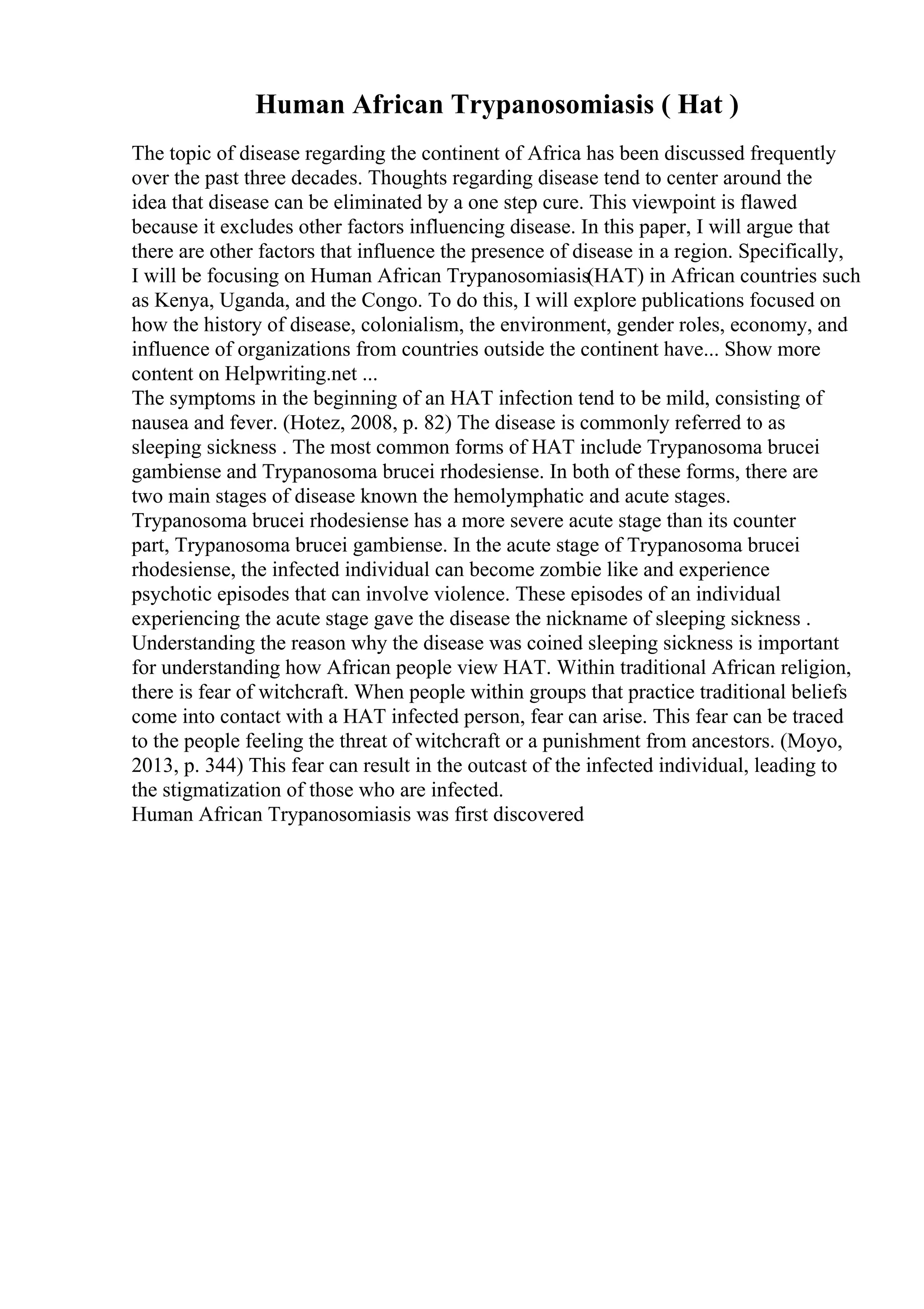 Human African Trypanosomiasis ( Hat )
The topic of disease regarding the continent of Africa has been discussed frequently
over the past three decades. Thoughts regarding disease tend to center around the
idea that disease can be eliminated by a one step cure. This viewpoint is flawed
because it excludes other factors influencing disease. In this paper, I will argue that
there are other factors that influence the presence of disease in a region. Specifically,
I will be focusing on Human African Trypanosomiasis(HAT) in African countries such
as Kenya, Uganda, and the Congo. To do this, I will explore publications focused on
how the history of disease, colonialism, the environment, gender roles, economy, and
influence of organizations from countries outside the continent have... Show more
content on Helpwriting.net ...
The symptoms in the beginning of an HAT infection tend to be mild, consisting of
nausea and fever. (Hotez, 2008, p. 82) The disease is commonly referred to as
sleeping sickness . The most common forms of HAT include Trypanosoma brucei
gambiense and Trypanosoma brucei rhodesiense. In both of these forms, there are
two main stages of disease known the hemolymphatic and acute stages.
Trypanosoma brucei rhodesiense has a more severe acute stage than its counter
part, Trypanosoma brucei gambiense. In the acute stage of Trypanosoma brucei
rhodesiense, the infected individual can become zombie like and experience
psychotic episodes that can involve violence. These episodes of an individual
experiencing the acute stage gave the disease the nickname of sleeping sickness .
Understanding the reason why the disease was coined sleeping sickness is important
for understanding how African people view HAT. Within traditional African religion,
there is fear of witchcraft. When people within groups that practice traditional beliefs
come into contact with a HAT infected person, fear can arise. This fear can be traced
to the people feeling the threat of witchcraft or a punishment from ancestors. (Moyo,
2013, p. 344) This fear can result in the outcast of the infected individual, leading to
the stigmatization of those who are infected.
Human African Trypanosomiasis was first discovered
 