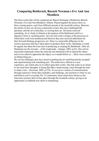 Comparing Bottlerack, Barnett Newman s Eve And Ana
Mendieta
The three works that will be compared are Marcel Duchamp s Bottlerack, Barnett
Newman s Eve and Ana Mendieta s Silueta. Placed together the pieces show us
three varying genres, each from different periods in the twentieth century. Between
the artists we also see obvious connections in how they have challenged the
spectator, and the art world alike, in viewing their art. All artists removed
something , be it a body in Silueta or the purpose of the Bottlerack and Eve s
figurative form or vanishing point. All were met with a critique of the processes in
which their work were produced and likewise they also received admiration for
their forward thinking, progressive art. There is a noticeable difference in the
creative processes that have taken place to produce these works. Duchamp, it could
be argued, has taken the least time in producing or creating his Bottlerack. After all,
Duchamp was the inventor ...of the readymade... (Gaiger, 2003. p.63). Also call an
unassisted readymade where the artist has not interfered with or altered the object
and we are asked to appreciate the object, as it stands before us.... Show more content
on Helpwriting.net ...
We see the challenges they have faced in pushing the art world beyond the accepted
and experimenting with something new. The artists have offered us a new
experience, one which asks us to reflect upon their works. One that seeks us to return
to our most basic thoughts, to being that Man s hand tracing a stick through the mud
to make a line... (Newman, 2002. p.574). To see art as a means of communication
through expressive forms that contradict, and challenge, our reactions to what we see
and hold as real in everyday life. To summarise, these artists have shown us the
innovative journey their art has taken through the twentieth century, giving us an
opportunity to establish new skills in interpreting
 