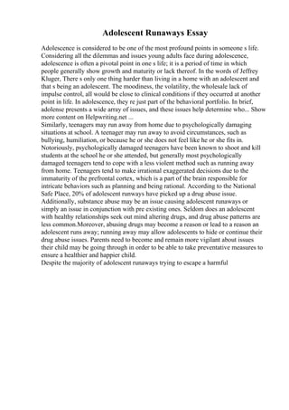Adolescent Runaways Essay
Adolescence is considered to be one of the most profound points in someone s life.
Considering all the dilemmas and issues young adults face during adolescence,
adolescence is often a pivotal point in one s life; it is a period of time in which
people generally show growth and maturity or lack thereof. In the words of Jeffrey
Kluger, There s only one thing harder than living in a home with an adolescent and
that s being an adolescent. The moodiness, the volatility, the wholesale lack of
impulse control, all would be close to clinical conditions if they occurred at another
point in life. In adolescence, they re just part of the behavioral portfolio. In brief,
adolense presents a wide array of issues, and these issues help determine who... Show
more content on Helpwriting.net ...
Similarly, teenagers may run away from home due to psychologically damaging
situations at school. A teenager may run away to avoid circumstances, such as
bullying, humiliation, or because he or she does not feel like he or she fits in.
Notoriously, psychologically damaged teenagers have been known to shoot and kill
students at the school he or she attended, but generally most psychologically
damaged teenagers tend to cope with a less violent method such as running away
from home. Teenagers tend to make irrational exaggerated decisions due to the
immaturity of the prefrontal cortex, which is a part of the brain responsible for
intricate behaviors such as planning and being rational. According to the National
Safe Place, 20% of adolescent runways have picked up a drug abuse issue.
Additionally, substance abuse may be an issue causing adolescent runaways or
simply an issue in conjunction with pre existing ones. Seldom does an adolescent
with healthy relationships seek out mind altering drugs, and drug abuse patterns are
less common.Moreover, abusing drugs may become a reason or lead to a reason an
adolescent runs away; running away may allow adolescents to hide or continue their
drug abuse issues. Parents need to become and remain more vigilant about issues
their child may be going through in order to be able to take preventative measures to
ensure a healthier and happier child.
Despite the majority of adolescent runaways trying to escape a harmful
 