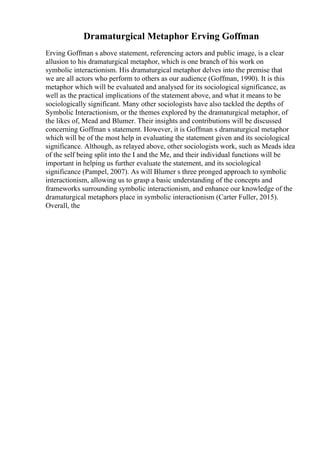 Dramaturgical Metaphor Erving Goffman
Erving Goffman s above statement, referencing actors and public image, is a clear
allusion to his dramaturgical metaphor, which is one branch of his work on
symbolic interactionism. His dramaturgical metaphor delves into the premise that
we are all actors who perform to others as our audience (Goffman, 1990). It is this
metaphor which will be evaluated and analysed for its sociological significance, as
well as the practical implications of the statement above, and what it means to be
sociologically significant. Many other sociologists have also tackled the depths of
Symbolic Interactionism, or the themes explored by the dramaturgical metaphor, of
the likes of, Mead and Blumer. Their insights and contributions will be discussed
concerning Goffman s statement. However, it is Goffman s dramaturgical metaphor
which will be of the most help in evaluating the statement given and its sociological
significance. Although, as relayed above, other sociologists work, such as Meads idea
of the self being split into the I and the Me, and their individual functions will be
important in helping us further evaluate the statement, and its sociological
significance (Pampel, 2007). As will Blumer s three pronged approach to symbolic
interactionism, allowing us to grasp a basic understanding of the concepts and
frameworks surrounding symbolic interactionism, and enhance our knowledge of the
dramaturgical metaphors place in symbolic interactionism (Carter Fuller, 2015).
Overall, the
 