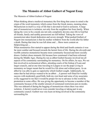 The Memoirs of Abbot Guibert of Nogent Essay
The Memoirs of Abbot Guibert of Nogent
When thinking about a medieval monastery the first thing that comes to mind is the
origin of the word monastery which comes from the Greek monos, meaning alone.
Monasticism in itself is a way of life that is devoted to God in seclusion. A large
part of monasticism is isolation, not only from the neighbors but from family. When
taking the vows to be a monk one not only completely devotes ones life to God but
all friends, family and earthly possessions are left behind. Taking the vows of
monasticism takes brutal dedication and severe strength. What pushed Guibert of
Nogent into monasticism is that his mother withdrew from the world after his father
s death. During that time he was left alone and ... Show more content on
Helpwriting.net ...
When monasteries first started to appear during the third and fourth centuries it was
far more somber and focused towards the hermit form of life. During the eleventh and
twelfth centuries monasteries became more community focused and more socially
drawn. Guibert chose monastic life because how communal it had been reformed
during the Middle Ages. During his run as abbot Guibert became involved inn all
aspects of his community surrounding his monastery. On his affairs, he says, We see
him involved in ecclesiastical affairs, attending courts of the bishop of Laon and
larger councils, and at one time traveling to Langres to see the pope Living in
monastery no longer meant that he would live life alone and without peers. As an
abbot he was able to gain so superiority which Guibert sought. Additionally, he
states that he had always wanted to be an abbot: ...A person well fitted for worldly
success with moderately good birth, both my own heart and some of my associates
evilly suggested to me that it would be proper for me to advance in this world by
promotion to some office. He was giving the opportunity to become a member of the
community because of the smaller amount of communal restrictions put on monks.
This was unheard of during the begging of monasticism where there was strict
isolation. A hermit would never even consider traveling or taking part in any
community council. Guibert was very keen on being involved in the community
surrounding his
 