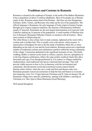 Traditions and Customs in Romania
Romania is situated in the southeast of Europe, to the north of the Balkan Mountains.
It has a population of about 23 million inhabitants. Most of its people are of Roman
origin in fact, Romania means land of the Romans . But there are also Hungarians,
Germans, Serbs, Tartars, and Russians who make up the rest of the population. The
official language is Romanian, the only language of Latin origin in Eastern Europe.
Brought up to respect religious traditions, the majority of Romaniansis Orthodox
(nearly 87 percent). Protestants are the next largest denomination at 6.8 percent with
Catholics making up 5.6 percent of the population. A small number of Muslims also
live in Romania. Romanian Orthodox Church, in common with all Eastern... Show
more content on Helpwriting.net ...
The white blouse is also a basic item in male costume, tightened at the waist with a
woolen sash or leather belt. This is usually worn with narrow, white trousers. A
typical piece of headgear for men is the hat made of lambskin, black felt, or straw
depending on the time of year and the local tradition. Romania preserved a significant
number of traditional customs and celebrations manifest within the strong community
of the village. Ceremonies dedicated to the significant moments of one s life (birth,
wedding, death), to natural cycles (such as solstice, equinox, harvest, springtime) or
to the big religious celebrations, follow the same archaic mythical rituals they did a
thousand years ago. Even though preformed in 21st century in villages marked by
modernization, such traditional rites haven t diminish their prestige. They still
provide viable answers to how to live in harmony with the environment and
community, that the present social and economical system cannot furnish.
During winter solstice, when the sun is weak and frost and dryness take over,
Romanian peasants conceived ceremonies to help the Sun and Nature to overcome
this temporary crisis. For 12 days between Christmas and St. John on January 7th, all
Romanian villages have specific celebrations, starting with children s caroling on
Christmas eve: Mos Ajun or Buna Dimineata (Good Morning).
Well spread throughout
 