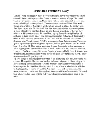 Travel Ban Persuasive Essay
Donald Trump has recently made a decision to sign a travel ban, which bans seven
countries from entering the United States in a certain amount of days. The travel
ban is a very controversial topic. Many news stations write about it, but show bias
either defending it or are against it. The news caster s are Fox News, New York
Times, and a video of John Kelly all show bias towards a side of the controversy.
Fox News shows bias for the travel ban. Fox News uses quotes from many people
in favor of the travel ban they do not use any that are against and if they do they
rebuttal it. Tillerson defended the travel ban, saying Trump is using his rightful
authority to keep people safe. They also used the quote I fully expect this executive
order to have the same uphill climb in the courts that the previous version had,
Schumer said. The director of ACLU s Immigrants, Omar Jadwat agreed. These two
quotes represent people sharing their opinions on how good it is and that the travel
ban will work well. They state a quote that Donald Trumpsaid which was the new
order is going to be very much tailored to what I consider to be a very bad decision.
However, Fox News rebutted it, saying Despite widespread belief, the first order was
done in haste, Trump and other White House officials have repeatedly called... Show
more content on Helpwriting.net ...
He says things to make people believe that it his just to take care of America and its
citizens. He says it will secure our borders, enhance enforcement of our integration
laws, and keep our citizens safe. He feels strongly, and wouldn t be saying this if
he was against the travel ban. He also states It is not a ban on Muslims. In addition,
he kept repeating it was to protect the American people and our homeland. He
wants everyone to know that the people of America will be safe because of the travel
ban. Moreover, the video of John Kelly, a well respected person is in favor of the
travel
 