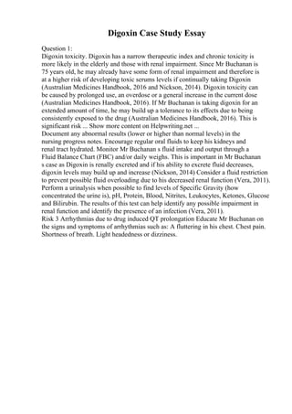 Digoxin Case Study Essay
Question 1:
Digoxin toxicity. Digoxin has a narrow therapeutic index and chronic toxicity is
more likely in the elderly and those with renal impairment. Since Mr Buchanan is
75 years old, he may already have some form of renal impairment and therefore is
at a higher risk of developing toxic serums levels if continually taking Digoxin
(Australian Medicines Handbook, 2016 and Nickson, 2014). Digoxin toxicity can
be caused by prolonged use, an overdose or a general increase in the current dose
(Australian Medicines Handbook, 2016). If Mr Buchanan is taking digoxin for an
extended amount of time, he may build up a tolerance to its effects due to being
consistently exposed to the drug (Australian Medicines Handbook, 2016). This is
significant risk ... Show more content on Helpwriting.net ...
Document any abnormal results (lower or higher than normal levels) in the
nursing progress notes. Encourage regular oral fluids to keep his kidneys and
renal tract hydrated. Monitor Mr Buchanan s fluid intake and output through a
Fluid Balance Chart (FBC) and/or daily weighs. This is important in Mr Buchanan
s case as Digoxin is renally excreted and if his ability to excrete fluid decreases,
digoxin levels may build up and increase (Nickson, 2014) Consider a fluid restriction
to prevent possible fluid overloading due to his decreased renal function (Vera, 2011).
Perform a urinalysis when possible to find levels of Specific Gravity (how
concentrated the urine is), pH, Protein, Blood, Nitrites, Leukocytes, Ketones, Glucose
and Bilirubin. The results of this test can help identify any possible impairment in
renal function and identify the presence of an infection (Vera, 2011).
Risk 3 Arrhythmias due to drug induced QT prolongation Educate Mr Buchanan on
the signs and symptoms of arrhythmias such as: A fluttering in his chest. Chest pain.
Shortness of breath. Light headedness or dizziness.
 