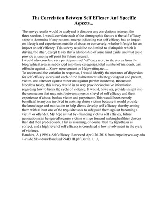 The Correlation Between Self Efficacy And Specific
Aspects...
The survey results would be analyzed to discover any correlations between the
three sections. I would correlate each of the demographic factors to the self efficacy
score to determine if any patterns emerge indicating that self efficacy has an impact
on lifestyle and experiences outside of abuse, or conversely, whether lifestyle has an
impact on self efficacy. This survey would be too limited to distinguish which is
driving the other, except to say that a relationship of some kind exists, and that could
provide a jumping off point for future research.
I would also correlate each participant s self efficacy score to the scores from the
biographical area as subdivided into these categories: total number of incidents, past
offender against ... Show more content on Helpwriting.net ...
To understand the variation in responses, I would identify the measures of dispersion
for self efficacy scores and each of the maltreatment subcategories (past and present,
victim, and offender against minor and against partner incidents). Discussion
Needless to say, this survey would in no way provide conclusive information
regarding how to break the cycle of violence. It would, however, provide insight into
the connection that may exist between a person s level of self efficacy and their
experience of abuse, both as victim and perpetrator. This would be extremely
beneficial to anyone involved in assisting abuse victims because it would provide
the knowledge and motivation to help clients develop self efficacy, thereby arming
them with at least one of the requisite tools to safeguard them against becoming a
victim or offender. My hope is that by enhancing victims self efficacy, future
generations can be spared because victims will go forward making healthier choices
than did their predecessors. That is assuming, of course, that my hypothesis is
correct, and a high level of self efficacy is correlated to low involvement in the cycle
of violence.
Bandura, A. (1994). Self efficacy. Retrieved April 26, 2016 from https://www.uky.edu
/~eushe2/Bandura/Bandura1994EHB.pdf Berlin, L. J.,
 