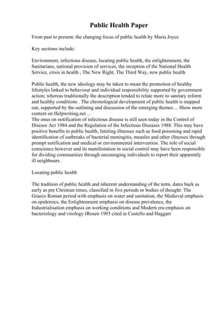 Public Health Paper
From past to present; the changing focus of public health by Maria Joyce
Key sections include:
Environment, infectious disease, locating public health, the enlightenment, the
Sanitarians, national provision of services, the inception of the National Health
Service, crisis in health , The New Right, The Third Way, new public health
.
Public health, the new ideology may be taken to mean the promotion of healthy
lifestyles linked to behaviour and individual responsibility supported by government
action; whereas traditionally the description tended to relate more to sanitary reform
and healthy conditions . The chronological development of public health is mapped
out, supported by the outlining and discussion of the emerging themes ... Show more
content on Helpwriting.net ...
The onus on notification of infectious disease is still seen today in the Control of
Disease Act 1984 and the Regulation of the Infectious Diseases 1988. This may have
positive benefits to public health, limiting illnesses such as food poisoning and rapid
identification of outbreaks of bacterial meningitis, measles and other illnesses through
prompt notification and medical or environmental intervention. The role of social
conscience however and its manifestation in social control may have been responsible
for dividing communities through encouraging individuals to report their apparently
ill neighbours.
Locating public health
The tradition of public health and inherent understanding of the term, dates back as
early as pre Christian times, classified in five periods or bodies of thought: The
Graeco Roman period with emphasis on water and sanitation, the Medieval emphasis
on epidemics, the Enlightenment emphasis on disease prevalence, the
Industrialisation emphasis on working conditions and Modern era emphasis on
bacteriology and virology (Rosen 1993 cited in Costello and Haggart
 