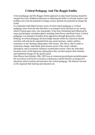 Critical Pedagogy And The Reggio Emilia
Critical pedagogy and The Reggio Emilia approach on play based learning should be
merged into early childhood education as obtaining the skills to critically analyze and
problem solve has the potential to change society and thus the potential to change the
world.
It is important individuals become aware of what critical pedagogy is. Critical
pedagogy stems from the idea that there is an unequal social structure in our society
which is based upon class, race and gender. It has been formulated and influenced by
many psychologists and philosophers including John Dewey and Paulo Freire. Critical
pedagogy is an attempt at freedom from oppression through democratic critical
thinking. In critical pedagogy the knowledge learned within the classroom should
correlate with and not be separated from any social structure, culture, politics,
economics or any ideology taking place with society. The idea is, that in order to
orchestrate change, individuals must become aware of the social, cultural,
ideological, and or economic influence exerted upon society. Once the individual
becomes aware of the hegemony taking place they can then analyze their situation
and implement change for the greater good.
John Dewey born October 20th, 1859 was an American psychologist and philosopher.
He was known well for his avocation in democracy and his theories on progressive
education which correlate and transition into critical pedagogy. His theories focused
on the argument that learning and education are
 