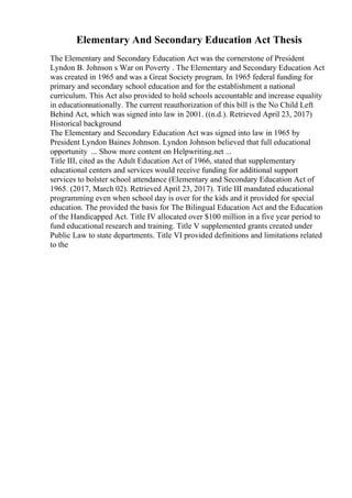 Elementary And Secondary Education Act Thesis
The Elementary and Secondary Education Act was the cornerstone of President
Lyndon B. Johnson s War on Poverty . The Elementary and Secondary Education Act
was created in 1965 and was a Great Society program. In 1965 federal funding for
primary and secondary school education and for the establishment a national
curriculum. This Act also provided to hold schools accountable and increase equality
in educationnationally. The current reauthorization of this bill is the No Child Left
Behind Act, which was signed into law in 2001. ((n.d.). Retrieved April 23, 2017)
Historical background
The Elementary and Secondary Education Act was signed into law in 1965 by
President Lyndon Baines Johnson. Lyndon Johnson believed that full educational
opportunity ... Show more content on Helpwriting.net ...
Title III, cited as the Adult Education Act of 1966, stated that supplementary
educational centers and services would receive funding for additional support
services to bolster school attendance (Elementary and Secondary Education Act of
1965. (2017, March 02). Retrieved April 23, 2017). Title III mandated educational
programming even when school day is over for the kids and it provided for special
education. The provided the basis for The Bilingual Education Act and the Education
of the Handicapped Act. Title IV allocated over $100 million in a five year period to
fund educational research and training. Title V supplemented grants created under
Public Law to state departments. Title VI provided definitions and limitations related
to the
 