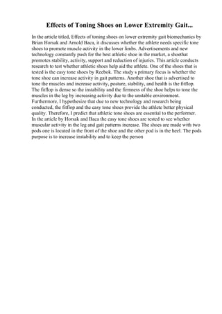 Effects of Toning Shoes on Lower Extremity Gait...
In the article titled, Effects of toning shoes on lower extremity gait biomechanics by
Brian Horsak and Arnold Baca, it discusses whether the athlete needs specific tone
shoes to promote muscle activity in the lower limbs. Advertisements and new
technology constantly push for the best athletic shoe in the market, a shoethat
promotes stability, activity, support and reduction of injuries. This article conducts
research to test whether athletic shoes help aid the athlete. One of the shoes that is
tested is the easy tone shoes by Reebok. The study s primary focus is whether the
tone shoe can increase activity in gait patterns. Another shoe that is advertised to
tone the muscles and increase activity, posture, stability, and health is the fitflop.
The fitflop is dense so the instability and the firmness of the shoe helps to tone the
muscles in the leg by increasing activity due to the unstable environment.
Furthermore, I hypothesize that due to new technology and research being
conducted, the fitflop and the easy tone shoes provide the athlete better physical
quality. Therefore, I predict that athletic tone shoes are essential to the performer.
In the article by Horsak and Baca the easy tone shoes are tested to see whether
muscular activity in the leg and gait patterns increase. The shoes are made with two
pods one is located in the front of the shoe and the other pod is in the heel. The pods
purpose is to increase instability and to keep the person
 