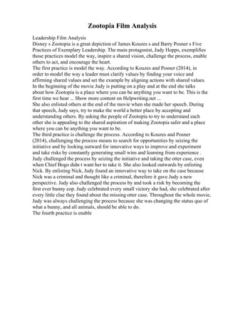 Zootopia Film Analysis
Leadership Film Analysis
Disney s Zootopia is a great depiction of James Kouzes s and Barry Posner s Five
Practices of Exemplary Leadership. The main protagonist, Judy Hopps, exemplifies
those practices model the way, inspire a shared vision, challenge the process, enable
others to act, and encourage the heart.
The first practice is model the way. According to Kouzes and Posner (2014), in
order to model the way a leader must clarify values by finding your voice and
affirming shared values and set the example by aligning actions with shared values.
In the beginning of the movie Judy is putting on a play and at the end she talks
about how Zootopia is a place where you can be anything you want to be. This is the
first time we hear ... Show more content on Helpwriting.net ...
She also enlisted others at the end of the movie when she made her speech. During
that speech, Judy says, try to make the world a better place by accepting and
understanding others. By asking the people of Zootopia to try to understand each
other she is appealing to the shared aspiration of making Zootopia safer and a place
where you can be anything you want to be.
The third practice is challenge the process. According to Kouzes and Posner
(2014), challenging the process means to search for opportunities by seizing the
initiative and by looking outward for innovative ways to improve and experiment
and take risks by constantly generating small wins and learning from experience .
Judy challenged the process by seizing the initiative and taking the otter case, even
when Chief Bogo didn t want her to take it. She also looked outwards by enlisting
Nick. By enlisting Nick, Judy found an innovative way to take on the case because
Nick was a criminal and thought like a criminal, therefore it gave Judy a new
perspective. Judy also challenged the process by and took a risk by becoming the
first ever bunny cop. Judy celebrated every small victory she had, she celebrated after
every little clue they found about the missing otter case. Throughout the whole movie,
Judy was always challenging the process because she was changing the status quo of
what a bunny, and all animals, should be able to do.
The fourth practice is enable
 