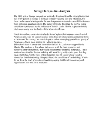 Savage Inequalities Analysis
The 1991 article Savage Inequalities written by Jonathan Kozal he highlights the fact
that every person is entitled to the right to receive quality care and education, but
there can be overwhelming social factors that prevent students in a small Illinois town
from getting an equal education. The author shrewdly described the morbid living
conditions experienced by the residence of East St Louis, Illinois. A predominately
black community near the banks of the Mississippi River.
I think the author exposes the steady decline of a place that was once named an All
American city. East St. Louis was once considered an up and coming industrial town
at the turn of the century, but now it is perceived as a dumping ground for a group of
American ... Show more content on Helpwriting.net ...
This school made it appear that the student in East St. Louis were trapped in the
Matrix. The students at this school had access to all the basic resources and
numerous other immentities, that would enhance their academic experience. These
students have feasible dreams and they will most likely achieve the goals that they
have established. Unlike most of the student in East St. Louis whose valuable
instruction time is constantly disrupted due to the conditions of the building. Where
do we draw the line? When do we level the playing field for all American youth
regardless of race and socio economic
 