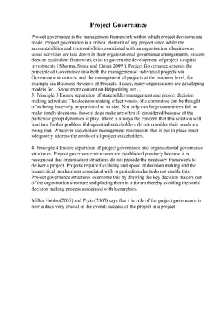 Project Governance
Project governance is the management framework within which project decisions are
made. Project governance is a critical element of any project since while the
accountabilities and responsibilities associated with an organisation s business as
usual activities are laid down in their organisational governance arrangements, seldom
does an equivalent framework exist to govern the development of project s capital
investments ( Sharma, Stone and Ekinci 2009 ). Project Governance extends the
principle of Governance into both the managementof individual projects via
Governance structures, and the management of projects at the business level, for
example via Business Reviews of Projects. Today, many organisations are developing
models for... Show more content on Helpwriting.net ...
3. Principle 3 Ensure separation of stakeholder management and project decision
making activities: The decision making effectiveness of a committee can be thought
of as being inversely proportional to its size. Not only can large committees fail to
make timely decisions, those it does make are often ill considered because of the
particular group dynamics at play. There is always the concern that this solution will
lead to a further problem if disgruntled stakeholders do not consider their needs are
being met. Whatever stakeholder management mechanism that is put in place must
adequately address the needs of all project stakeholders.
4. Principle 4 Ensure separation of project governance and organisational governance
structures: Project governance structures are established precisely because it is
recognised that organisation structures do not provide the necessary framework to
deliver a project. Projects require flexibility and speed of decision making and the
hierarchical mechanisms associated with organisation charts do not enable this.
Project governance structures overcome this by drawing the key decision makers out
of the organisation structure and placing them in a forum thereby avoiding the serial
decision making process associated with hierarchies.
Miller Hobbs (2005) and Pryke(2005) says that t he role of the project governance is
now a days very crucial in the overall success of the project in a project
 