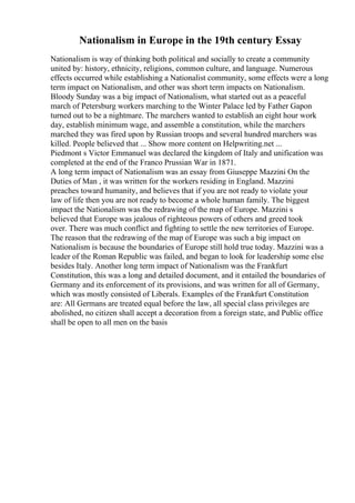 Nationalism in Europe in the 19th century Essay
Nationalism is way of thinking both political and socially to create a community
united by: history, ethnicity, religions, common culture, and language. Numerous
effects occurred while establishing a Nationalist community, some effects were a long
term impact on Nationalism, and other was short term impacts on Nationalism.
Bloody Sunday was a big impact of Nationalism, what started out as a peaceful
march of Petersburg workers marching to the Winter Palace led by Father Gapon
turned out to be a nightmare. The marchers wanted to establish an eight hour work
day, establish minimum wage, and assemble a constitution, while the marchers
marched they was fired upon by Russian troops and several hundred marchers was
killed. People believed that ... Show more content on Helpwriting.net ...
Piedmont s Victor Emmanuel was declared the kingdom of Italy and unification was
completed at the end of the Franco Prussian War in 1871.
A long term impact of Nationalism was an essay from Giuseppe Mazzini On the
Duties of Man , it was written for the workers residing in England. Mazzini
preaches toward humanity, and believes that if you are not ready to violate your
law of life then you are not ready to become a whole human family. The biggest
impact the Nationalism was the redrawing of the map of Europe. Mazzini s
believed that Europe was jealous of righteous powers of others and greed took
over. There was much conflict and fighting to settle the new territories of Europe.
The reason that the redrawing of the map of Europe was such a big impact on
Nationalism is because the boundaries of Europe still hold true today. Mazzini was a
leader of the Roman Republic was failed, and began to look for leadership some else
besides Italy. Another long term impact of Nationalism was the Frankfurt
Constitution, this was a long and detailed document, and it entailed the boundaries of
Germany and its enforcement of its provisions, and was written for all of Germany,
which was mostly consisted of Liberals. Examples of the Frankfurt Constitution
are: All Germans are treated equal before the law, all special class privileges are
abolished, no citizen shall accept a decoration from a foreign state, and Public office
shall be open to all men on the basis
 