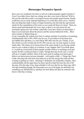 Horoscopes Persuasive Speech
Have you ever wondered why there is such an evident prejudice against Gemini s?
Even if you didn t know that was a thing, now don t you want to find out? Well to
tell you the truth there really is no logical reason why people target Gemini. People
could have just as easily targeted Sagittarius or Leo but they chose not to. I believe
that one thing that made it easier to target Geminiwas the fact that the sign Gemini
stands for the constellation of the twins so you could call them two faced . There are
always good and bad people for every sign, so there is no real reason for any
stereotype against any one of them, especially if you don t believe in horoscopes. I
hope as you read more about the process and the science behind all of the... Show
more content on Helpwriting.net ...
(I can t remember the website now but) A website said that if you believe in astrology
wholeheartedly that is 90% 100% true for you. If you believe on the down low,
just dabble here and there, it is most likely 40% 60% true for you. Finally, if you
don t believe at all it would only be 0% 20% true for you. In some aspects it seems
totally fake. The chance of everyone born in the same month as you having similar
traits to you is about as likely as evolution, it can t happen. But if you think about
it, I would say at least half of those people wouldn t believe in astrology at all and
maybe 20 ish% would just believe a little. Though that may be the case, I would
still say it is highly unlikely. Most of the tools used in reading your horoscope I
believe are hocus pocus (no pun intended... well maybe a little...). Things like Tarot
Cards, dowsing rods and runes may help you to feel the energy but really all they
re doing is putting on a show. Astrology is definitely not irreducibly complex, and I
could probably rip this apart piece by piece and dive head first into the root of all
the stars. [For the sake of my sleep schedule I will save that for my final copy xD] I
will add something though, the horoscopes you see in the paper are definitely not
something you should believe, and they are most likely not done by someone who
knows what they re doing.
 