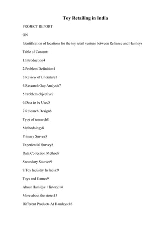 Toy Retailing in India
PROJECT REPORT
ON
Identification of locations for the toy retail venture between Reliance and Hamleys
Table of Content:
1.Introduction4
2.Problem Definition4
3.Review of Literature5
4.Research Gap Analysis7
5.Problem objective7
6.Data to be Used8
7.Research Design8
Type of research8
Methodology8
Primary Survey8
Experiential Survey8
Data Collection Method9
Secondary Sources9
8.Toy Industry In India:9
Toys and Games9
About Hamleys: History:14
More about the store:15
Different Products At Hamleys:16
 
