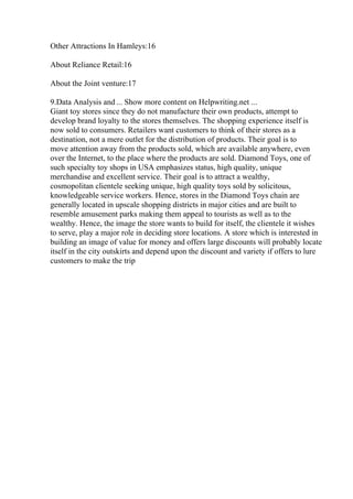 Other Attractions In Hamleys:16
About Reliance Retail:16
About the Joint venture:17
9.Data Analysis and ... Show more content on Helpwriting.net ...
Giant toy stores since they do not manufacture their own products, attempt to
develop brand loyalty to the stores themselves. The shopping experience itself is
now sold to consumers. Retailers want customers to think of their stores as a
destination, not a mere outlet for the distribution of products. Their goal is to
move attention away from the products sold, which are available anywhere, even
over the Internet, to the place where the products are sold. Diamond Toys, one of
such specialty toy shops in USA emphasizes status, high quality, unique
merchandise and excellent service. Their goal is to attract a wealthy,
cosmopolitan clientele seeking unique, high quality toys sold by solicitous,
knowledgeable service workers. Hence, stores in the Diamond Toys chain are
generally located in upscale shopping districts in major cities and are built to
resemble amusement parks making them appeal to tourists as well as to the
wealthy. Hence, the image the store wants to build for itself, the clientele it wishes
to serve, play a major role in deciding store locations. A store which is interested in
building an image of value for money and offers large discounts will probably locate
itself in the city outskirts and depend upon the discount and variety if offers to lure
customers to make the trip
 