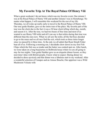 My Favorite Trip At The Royal Palace Of Henry Viii
What a great weekend, I do not know which was my favorite event. One minute I
was at the Royal Palace of Henry VIII and another minute I was in Stonehenge. No
matter what happen, I will remember this weekend for the rest of my life.
Thursday, we all woke up really early to travel to the Royal Palace of Henry VIII.
Our tour guide Heather, gave us the entire tour of the place. My favorite part of the
tour was the clock due to the fact it was a 24 hour clock telling which day, month,
and season it is. After the tour, we had two hours of free time and most of us
wanted to see Henry VIII toilet and all I can say is that toilets during that time was
different than the ones now. When we all saw the toilet, all the frat boys decided
to go to the maze and we all race find the exit, which took us three times longer
since we passed by it three time. At the end, we all admit that Ryan Straub Fisher
beat all of us. Following a morning run, I decidedto chow down on my first Fish
Chips which the fish was so tender and the batter was cooked spot on. After lunch,
we were taken on a long busjourney to Holbrook house where we are all going to
stay for two nights. Tour guide Heather gave us an etiquette dinner lesson, so they
next time I dine with British people, I know what to expect. During dinner we
decided to dress up nicely and that dinner was a fabulous start to my weekend. After
a wonderful selection of Canapes and an Amuse Bouche, Our appetizer was a Wild
Mushroom Veloute with
 