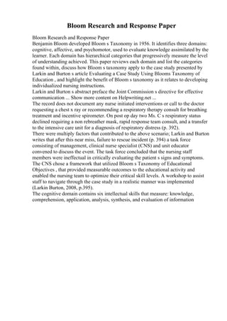 Bloom Research and Response Paper
Bloom Research and Response Paper
Benjamin Bloom developed Bloom s Taxonomy in 1956. It identifies three domains:
cognitive, affective, and psychomotor, used to evaluate knowledge assimilated by the
learner. Each domain has hierarchical categories that progressively measure the level
of understanding achieved. This paper reviews each domain and list the categories
found within, discuss how Bloom s taxonomy apply to the case study presented by
Larkin and Burton s article Evaluating a Case Study Using Blooms Taxonomy of
Education , and highlight the benefit of Bloom s taxonomy as it relates to developing
individualized nursing instructions.
Larkin and Burton s abstract preface the Joint Commission s directive for effective
communication ... Show more content on Helpwriting.net ...
The record does not document any nurse initiated interventions or call to the doctor
requesting a chest x ray or recommending a respiratory therapy consult for breathing
treatment and incentive spirometer. On post op day two Ms. C s respiratory status
declined requiring a non rebreather mask, rapid response team consult, and a transfer
to the intensive care unit for a diagnosis of respiratory distress (p. 392).
There were multiply factors that contributed to the above scenario; Larkin and Burton
writes that after this near miss, failure to rescue incident (p. 394) a task force
consisting of management, clinical nurse specialist (CNS) and unit educator
convened to discuss the event. The task force concluded that the nursing staff
members were ineffectual in critically evaluating the patient s signs and symptoms.
The CNS chose a framework that utilized Bloom s Taxonomy of Educational
Objectives , that provided measurable outcomes to the educational activity and
enabled the nursing team to optimize their critical skill levels. A workshop to assist
staff to navigate through the case study in a realistic manner was implemented
(Larkin Burton, 2008, p.395).
The cognitive domain contains six intellectual skills that measure: knowledge,
comprehension, application, analysis, synthesis, and evaluation of information
 