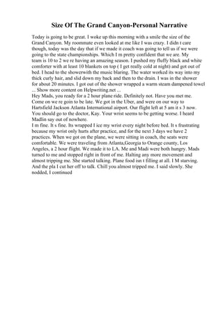 Size Of The Grand Canyon-Personal Narrative
Today is going to be great. I woke up this morning with a smile the size of the
Grand Canyon. My roommate even looked at me like I was crazy. I didn t care
though, today was the day that if we made it coach was going to tell us if we were
going to the state championships. Which I m pretty confident that we are. My
team is 10 to 2 we re having an amazing season. I pushed my fluffy black and white
comforter with at least 10 blankets on top ( I get really cold at night) and got out of
bed. I head to the showerwith the music blaring. The water worked its way into my
thick curly hair, and slid down my back and then to the drain. I was in the shower
for about 20 minutes. I got out of the shower wrapped a warm steam dampened towel
... Show more content on Helpwriting.net ...
Hey Mads, you ready for a 2 hour plane ride. Definitely not. Have you met me.
Come on we re goin to be late. We got in the Uber, and were on our way to
Hartsfield Jackson Atlanta International airport. Our flight left at 5 am it s 3 now.
You should go to the doctor, Kay. Your wrist seems to be getting worse. I heard
Madlin say out of nowhere.
I m fine. It s fine. Its wrapped I ice my wrist every night before bed. It s frustrating
because my wrist only hurts after practice, and for the next 3 days we have 2
practices. When we got on the plane, we were sitting in coach, the seats were
comfortable. We were traveling from Atlanta,Georgia to Orange county, Los
Angeles, a 2 hour flight. We made it to LA. Me and Madi were both hungry. Mads
turned to me and stopped right in front of me. Halting any more movement and
almost tripping me. She started talking. Plane food isn t filling at all. I M starving.
And the pla I cut her off to talk. Chill you almost tripped me. I said slowly. She
nodded, I continued
 