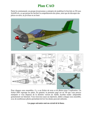 Plan CAO
Parmi la communauté, un groupe de personnes a entrepris de modéliser le Gaz'aile en 3D sous
SolidWorks, ce qui permet de faciliter la compréhension des plans, ainsi que de découper des
pièces en série, au jet d'eau ou au laser.




Pour chaques sous ensembles, il y a un fichier de texte et de photos pour l’explication. Un
fichier PDF regroupe les plans. En général, la première page est un 3D que vous pouvez
manipulé si vous disposez de la dernière version de Adobe Acrobat reader. (disponible
gratuitement sur Internet). Vous trouverez aussi un répertoire, dédié a chaque sous ensemble,
avec de nombreuses photos permettant de levé les doutes pouvant subsistés.

                      Les pages suivantes sont un extrait de la liasse.
 
