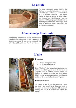 La cellule
                                                Pas plus compliquée qu'un JODEL. Le
                                                fuselage est constitué de cadres en bois, ils
                                                sont reliés par des lisses. Le revêtement est
                                                en CP okoumé, recouvert d'une légère
                                                couche de tissus de verre et de résine époxy.
                                                Les formes non développables sont en
                                                mousse stratifiée, ce qui permet de donner le
                                                même aspect de finition et d'esthétique qu'un
                                                avion en composite. Il n'y a pas besoin d'être
                                                un expert en composite.




                   L'empennage Horizontal
L'empennage horizontal est de type monobloc avec
compensation automatique. Il est constitué d'un
longeron en bois et de nervures en mousse, le tout
est revêtu de CP de 1.2 mm, c'est du modélisme.




                                       L'aile
                                        2 versions

                                            •    Avion : envergure 7.10 m
                                            •    ULM : envergure 8m 20

                                        Entre l'ULM et l'avion la technique de construction
                                        est la même. Le longeron est en bois et carbone
                                        (baguettes bois et carbone collées comme du
                                        lamellé, le carbone est acheté en barres toutes
                                        faites). Les nervures sont en mousse, le revêtement
                                        en Cp. Le Cp est revêtu d'un tissu verre époxy.

                                        Les volets ailerons

                                        Sur l'avion, ils sont de type volets ailerons à fente
                                        sur toute l'envergure, avec longeron bois et
                                        nervures en mousse, revêtement CP recouvert
                                        d'époxy. Sur l'ULM les ailerons sont séparés des
                                        volets.
 