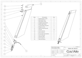 1   2   3         4                      5                      6                                      7                                   8




A
                                   14                                                                                                                                    A


    15


    16


    9
B                                                                                                                                                                        B



    3
                     Rep             Description                Qte
                      1        Empennage V mob                     1
    1                 2        Articulation bas                    1
                      3        Articulation Haut                   1
                      4        Guignole gouvernail                 1
    2
C                     5        Rotule INA GE6UK                    1                                                                                                     C


                      6        Ctr plq Palier bas gouv             2
    11                7        Plaque ecrous                       1
                      8        Palier bas gouvernail               1
                      9        Vis bois                           10
    10
                     10        Vis Chc M5-50                       2
                     11        Vis Chc M4-12                       2
D   6                12        Ecrou pied volet dérive             1                                                                                                     D


                     13        Vis Chc M6-60                       1
    5                14        Saumon EVM                          1
                     15        Vis Chc M6-75                       1
                     16        Tube de ferrure                     1
    8


E
    6


                                                         Plan propriéte de Serge
                                                                                          Ensemble:
                                                                                                                                                        Echelle:1:6
    12
                                                                                                       N° Plan:

                                                         Pennec copies interdites             -

                                                                                                                           Volet de derive
                                                                                                       Description:
                                                         sans autorisations écrites




                                                                                                                      Gaz'Aile
                                                                                NOM         DATE       AVION:

    7            4                                        Conception           Pennec     08/08/2006

                                                          Modelisation         Muthelet   10/03/2007

                                                          Mise en plan         Muthelet   10/03/2007

F                                                         Verification

    9                                                                    MATIERE:                      DESCRIPTION DE LA REVISION:
                                                                                                                                                                  A3
                                                                                                                       Mise a jour saumon et tube ferrure
                                                                                                       DATE: 20/04/2007               REVISION: B               Folio 1 OF 1
         1   2   3         4
 