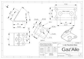 1                     2                           3                                       4                                            5                               6


                                                                                                                                               77,01
        A

A                                                                                                                                                                                       A



                                                                                                                                          Mise a plat
              0




                                         59
               ,5




                                                                                              45
                                                                                              30
            42




                                         °
                              Ep: 1,50
                35




                                                          6,50          R7,50

B                                                                                               R15                                               40                                    B

                     35




                                                     11
                                                                                                                                               62,01
                     42,50                                                                                 R7,50
                                         7,50



                                                15                                                          6,50
C                                                                                                                                                                                       C
                               15




                                                                                                      13
        45




                                         30




                                                                  VUE A
                                                                                                            Emsemble:     N° de plan                                    Echelle:1:1
                                                                 Plan propriéte de Serge
                                                                                                                                           L de fixation Bas
                                                                                                                  -       Plan:
                                                                 Pennec copies interdites
                                                                 sans autorisations écrites



                                                                                                                                       Gaz'Aile
                                                                                            NOM                DATE       AVION:

                                                                 Conception                Pennec            08/08/2006

                                                                 Modelisation              Muthelet          10/02/2007
D
                                                                 Mise en plan          Muthelet              10/02/2007
                                                                 Verification

                                                                                Matière:
                                                                                                Acier                     DESCRIPTION DE LA REVISION:
                                                                                                                                                    Allegements                   A4
                                                                                               25CD4
                                                                                                                          DATE: 30/03/2007                REVISION: C          Folio 1 OF 1
    1                     2
 
