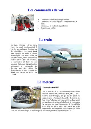 Les commandes de vol

                                       •   Commande d'aileron rigide par bielles
                                       •   Commande de volets rigides, à sortie manuelle et
                                           crans
                                       •   Commande de profondeur par bielles
                                       •   Direction par câbles




                                           Le train
Le train principal est en verre
époxy (un moule est disponible). Il
est fixé aux cadres du fuselage par
des silentblocs. Les roues 400/4
sont équipées de freins à disque
hydrauliques. Le train avant est
constitué d'une jambe télescopique
en tube 25cd4s. Elle est directrice,
la suspension est faite par des
anneaux élastiques. Les palonniers
actionnent la commande de
direction par des câbles. La
dimension de la roue avant est de
350/4 sur l'avion et 400/4 sur
l'ULM.



                                       Le moteur
                                             Pourquoi AX et 106?

                                         Sur le marché, il y a actuellement bien d'autres
                                         moteurs intéressants, mais tous HDI, DTI, …etc…
                                         bourrés d'électronique, ce qui ne les rend pas
                                         accessibles à «l'amateur standard», de même que
                                         leur prix d'achat qui est bien supérieur. Leur poids
                                         est aussi supérieur et rend très limite le centrage de
                                         la machine, de plus il commence à être difficile
                                         d'en faire un ULM avec une marge de poids
                                         convenable. Ne pas perdre l'idée de base qui est de
faire une machine simple et économique. C'est sûr on peut faire encore mieux !!!!
 