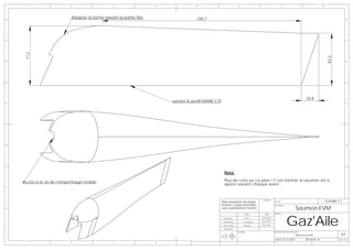 1                  2                     3                   4               5                               6                                         7                                    8




A
                           Adapter la forme suivant la partie fixe                    236,7                                                                                                                              A



     71,2




                                                                                                                                                                                                        62,2
B                                                                                                                                                                                                                        B




                                                                                                                                                                                      20,8
C
                                                                         suivant le profif NVM6 CTP                                                                                                                      C




D                                                                                                                                                                                                                        D




                                                                                                       Nota:

    Accès a la vis de l’empennage mobile                                                               Peu de cote sur ce plan ! C’est normal, le saumon est a
                                                                                                       ajuster suivant chaque avion.
E




                                                                                                  Plan propriéte de Serge
                                                                                                                                          Ensemble:
                                                                                                                                                      N° Plan:                                          Echelle:1:1
                                                                                                  Pennec copies interdites                    -

                                                                                                                                                                             Saumon EVM
                                                                                                                                                      Description:
                                                                                                  sans autorisations écrites




                                                                                                                                                                     Gaz'Aile
                                                                                                                            NOM             DATE      AVION:

                                                                                                      Conception           Pennec        08/08/2006

                                                                                                      Modelisation         Trousselard   20/04/2007

                                                                                                      Mise en plan         Muthelet      20/04/2007

F                                                                                                     Verification
                                                                                                                     MATIERE:                         DESCRIPTION DE LA REVISION:
                                                                                                                                                                              Nouveau profil                      A3
                                                                                                                                                      DATE: 03/11/2007                REVISION: B               Folio 1 OF 1
        1                  2                     3                   4
 