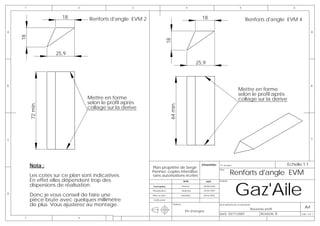 1                       2                      3                                      4                                        5                               6


                       18         Renforts d'angle EVM 2                                             18                                  Renforts d'angle EVM 4

A                                                                                                                                                                                A
    18




                                                                      18
                    25,9
                                                                                                   25,9



B                                                                                                                                                                                B
                                                                                                                                   Mettre en forme
                                                                                                                                   selon le profil après
                                 Mettre en forme                                                                                   collage sur la derive
                                 selon le profil après
         72 min.




                                                                          64 min.
                                 collage sur la derive




C                                                                                                                                                                                C




         Nota :                                                                                      Emsemble:     N° de plan                                    Echelle:1:1
                                                           Plan propriéte de Serge
                                                                                                                            Renforts d'angle EVM
                                                                                                            -      Plan:
                                                           Pennec copies interdites
         Les cotes sur ce plan sont indicatives.           sans autorisations écrites
         En effet elles dépendent trop des

                                                                                                                                Gaz'Aile
                                                                                         NOM              DATE     AVION:

         dispersions de réalisation.                       Conception                   Pennec        08/08/2006

                                                           Modelisation                 Muthelet      20/04/2007
D
         Donc je vous conseil de faire une                 Mise en plan             Muthelet          20/04/2007

         pièce brute avec quelques millimètre              Verification

         de plus. Vous ajusterez au montage.                                 Matière:                              DESCRIPTION DE LA REVISION:
                                                                                                                                                                           A4
                                                                                                                                             Nouveau profil
                                                                                          Pin d'oregon
                                                                                                                   DATE: 03/11/2007                REVISION: B          Folio 1 OF 1
     1                       2
 