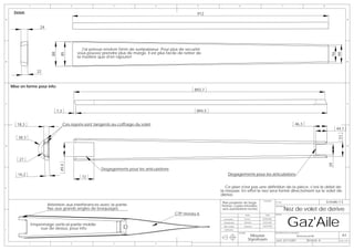 1                            2                      3                      4                     5                       6                                       7                                    8


     Débit:                                                                                                     912
A                                                                                                                                                                                                                                         A


                       24




                                                   J'ai prévue environ 5mm de surépaisseur. Pour plus de securité
                             88                 vous pouvez prendre plus de marge. Il est plus facile de retirer de

                                   85




                                                                                                                                                                                                                           56
                                                                                                                                                                                                                           66
                                                la matière que d'en rajouter!
B                                                                                                                                                                                                                                         B




                      22


    Mise en forme pour info:
                                                                                                               893,7


C                                                                                                                                                                                                                                         C


                                  7,3                                                                           894,5


       18,3                             Ces rayons sont tangents au coffrage du volet                                                                                                        46,3
                                                                                                                                                                                                                               44,1




                                                                                                                                                                                                                                51
        38,3
D                                                                                                                                                                                                                                         D




        27




                                                                                                                                                                                                                          39
                                   49,4




                                                            Degagements pour les articulations
       16,2                                                                                                                  Degagements pour les articulations
                                                  72

E                                                                                                                          Ce plan n'est pas une définition de la pièce, c'est le débit de
                                                                                                                        la mousse. En effet le nez sera formé directement sur le volet de
                                                                                                                        dérive.
                                                                                                                        Plan propriéte de Serge
                                                                                                                                                          Ensemble:
                                                                                                                                                                       N° Plan:                                          Echelle:1:3
                            Attention aux interferances avec la partie                                                  Pennec copies interdites               -

                                                                                                                                                                                    Nez de volet de derive
                                                                                                                                                                       Description:
                            fixe aux grands angles de braquages                                                         sans autorisations écrites
                                                                                                    CTP niveau 6

                                                                                                                                                                                      Gaz'Aile
                                                                                                                                               NOM          DATE       AVION:

                                                                                                                         Conception           Pennec     08/08/2006

                                                                                                                         Modelisation         Muthelet    03/03/2007
                   Empennage vertical partie mobile                                                                      Mise en plan         Muthelet    03/03/2007

F
                       vue de dessus, pour info                                                                          Verification
                                                                                                                                        MATIERE:                       DESCRIPTION DE LA REVISION:
                                                                                                                                                    Mousse                                     Nouveau profil                      A3
                                                                                                                                                   Styrofoam           DATE: 02/11/2007                REVISION: B               Folio 1 OF 1
               1                            2                      3                      4
 