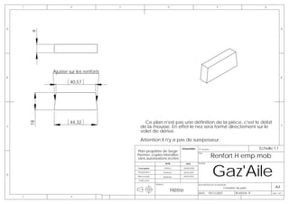 1                 2                 3                                4                                         5                               6




A                                                                                                                                                               A

        9




             Ajuster sur les renforts
B                                                                                                                                                               B

                     40,57




                     44,32                      Ce plan n'est pas une définition de la pièce, c'est le débit
        18




C                                             de la mousse. En effet le nez sera formé directement sur le                                                       C

                                              volet de dérive.
                                              Attention il n'y a pas de surepesseur.
                                                                                 Emsemble:        N° de plan                                    Echelle:1:1
                                            Plan propriéte de Serge
                                                                                                               Renfort H emp mob
                                                                                         -        Plan:
                                            Pennec copies interdites
                                            sans autorisations écrites



                                                                                                               Gaz'Aile
                                                                      NOM              DATE       AVION:

                                            Conception                Pennec         08/08/2006

                                            Modelisation          Muthelet           06/03/2007
D
                                            Mise en plan          Muthelet           06/03/2007

                                            Verification

                                                           Matière:                               DESCRIPTION DE LA REVISION:
                                                                                                                          Création du plan                A4
                                                                             Hêtre                DATE:    19/11/2007             REVISION: B          Folio 1 OF 1
    1                 2
 
