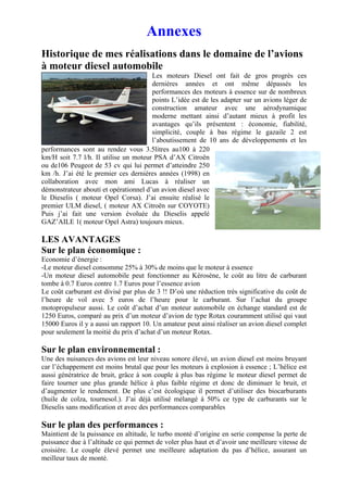 Annexes
Historique de mes réalisations dans le domaine de l’avions
à moteur diesel automobile
                                       Les moteurs Diesel ont fait de gros progrès ces
                                       dernières années et ont même dépassés les
                                       performances des moteurs à essence sur de nombreux
                                       points L’idée est de les adapter sur un avions léger de
                                       construction amateur avec une aérodynamique
                                       moderne mettant ainsi d’autant mieux à profit les
                                       avantages qu’ils présentent : économie, fiabilité,
                                       simplicité, couple à bas régime le gazaile 2 est
                                       l’aboutissement de 10 ans de développements et les
performances sont au rendez vous 3.5litres au100 à 220
km/H soit 7.7 l/h. Il utilise un moteur PSA d’AX Citroën
ou de106 Peugeot de 53 cv qui lui permet d’atteindre 250
km /h. J’ai été le premier ces dernières années (1998) en
collaboration avec mon ami Lucas à réaliser un
démonstrateur abouti et opérationnel d’un avion diesel avec
le Dieselis ( moteur Opel Corsa). J’ai ensuite réalisé le
premier ULM diesel, ( moteur AX Citroën sur COYOTE)
Puis j’ai fait une version évoluée du Dieselis appelé
GAZ’AILE 1( moteur Opel Astra) toujours mieux.

LES AVANTAGES
Sur le plan économique :
Economie d’énergie :
-Le moteur diesel consomme 25% à 30% de moins que le moteur à essence
-Un moteur diesel automobile peut fonctionner au Kérosène, le coût au litre de carburant
tombe à 0.7 Euros contre 1.7 Euros pour l’essence avion
Le coût carburant est divisé par plus de 3 !! D’où une réduction très significative du coût de
l’heure de vol avec 5 euros de l’heure pour le carburant. Sur l’achat du groupe
motopropulseur aussi. Le coût d’achat d’un moteur automobile en échange standard est de
1250 Euros, comparé au prix d’un moteur d’avion de type Rotax couramment utilisé qui vaut
15000 Euros il y a aussi un rapport 10. Un amateur peut ainsi réaliser un avion diesel complet
pour seulement la moitié du prix d’achat d’un moteur Rotax.

Sur le plan environnemental :
Une des nuisances des avions est leur niveau sonore élevé, un avion diesel est moins bruyant
car l’échappement est moins brutal que pour les moteurs à explosion à essence ; L’hélice est
aussi génératrice de bruit, grâce à son couple à plus bas régime le moteur diesel permet de
faire tourner une plus grande hélice à plus faible régime et donc de diminuer le bruit, et
d’augmenter le rendement. De plus c’est écologique il permet d’utiliser des biocarburants
(huile de colza, tournesol.). J’ai déjà utilisé mélangé à 50% ce type de carburants sur le
Dieselis sans modification et avec des performances comparables

Sur le plan des performances :
Maintient de la puissance en altitude, le turbo monté d’origine en serie compense la perte de
puissance due à l’altitude ce qui permet de voler plus haut et d’avoir une meilleure vitesse de
croisière. Le couple élevé permet une meilleure adaptation du pas d’hélice, assurant un
meilleur taux de monté.
 