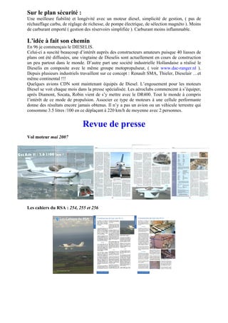 Sur le plan sécurité :
Une meilleure fiabilité et longévité avec un moteur diesel, simplicité de gestion, ( pas de
réchauffage carbu, de réglage de richesse, de pompe électrique, de sélection magnéto ). Moins
de carburant emporté ( gestion des réservoirs simplifiée ). Carburant moins inflammable.

L’idée à fait son chemin
En 96 je commençais le DIESELIS.
Celui-ci a suscité beaucoup d’intérêt auprès des constructeurs amateurs puisque 40 liasses de
plans ont été diffusées, une vingtaine de Dieselis sont actuellement en cours de construction
un peu partout dans le monde. D’autre part une société industrielle Hollandaise a réalisé le
Dieselis en composite avec le même groupe motopropulseur, ( voir www.dac-ranger.nl ).
Depuis plusieurs industriels travaillent sur ce concept : Renault SMA, Thieler, Dieselair …et
même continental !!!
Quelques avions CDN sont maintenant équipés de Diesel. L’engouement pour les moteurs
Diesel se voit chaque mois dans la presse spécialisée. Les aéroclubs commencent à s’équiper,
après Diamont, Socata, Robin vient de s’y mettre avec le DR400. Tout le monde à compris
l’intérêt de ce mode de propulsion. Associer ce type de moteurs à une cellule performante
donne des résultats encore jamais obtenus. Il n’y a pas un avion ou un véhicule terrestre qui
consomme 3.5 litres /100 en ce déplaçant à 220 km/h de moyenne avec 2 personnes.


                             Revue de presse
Vol moteur mai 2007




Les cahiers du RSA : 254, 255 et 256
 