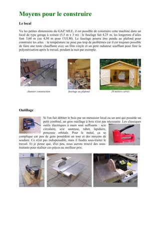 Moyens pour le construire
Le local

Vu les petites dimensions du GAZ’AILE, il est possible de construire cette machine dans un
local de type garage à voiture (5,5 m x 3 m) : le fuselage fait 4,25 m, les longerons d’ailes
font 3,60 m (ou 4,50 m pour l’ULM). Le fuselage pourra être pendu au plafond pour
construire les ailes. : la température ne pose pas trop de problèmes car il est toujours possible
de faire une tente chauffante avec un film vinyle et un petit radiateur soufflant pour finir la
polymérisation après le travail, pendant la nuit par exemple.




      chantier construction            fuselage au plafond               20 mètres carrés




Outillage

                    Si l'on fait débiter le bois par un menuisier local ou un ami qui possède un
                    petit combiné, un gros outillage à bois n'est pas nécessaire. Les classiques
                    outils électriques à main sont suffisants : scie
                    circulaire, scie sauteuse, rabot, lapidaire,
                    ponceuse orbitale. Pour le métal, ça se
complique car peu de gens possèdent un tour et des moyens de
soudure. Ce n'est pas indispensable, mais il faudra sous-traiter le
travail. Et je pense que, d'ici peu, nous aurons trouvé des sous-
traitants pour réaliser ces pièces au meilleur prix.
 