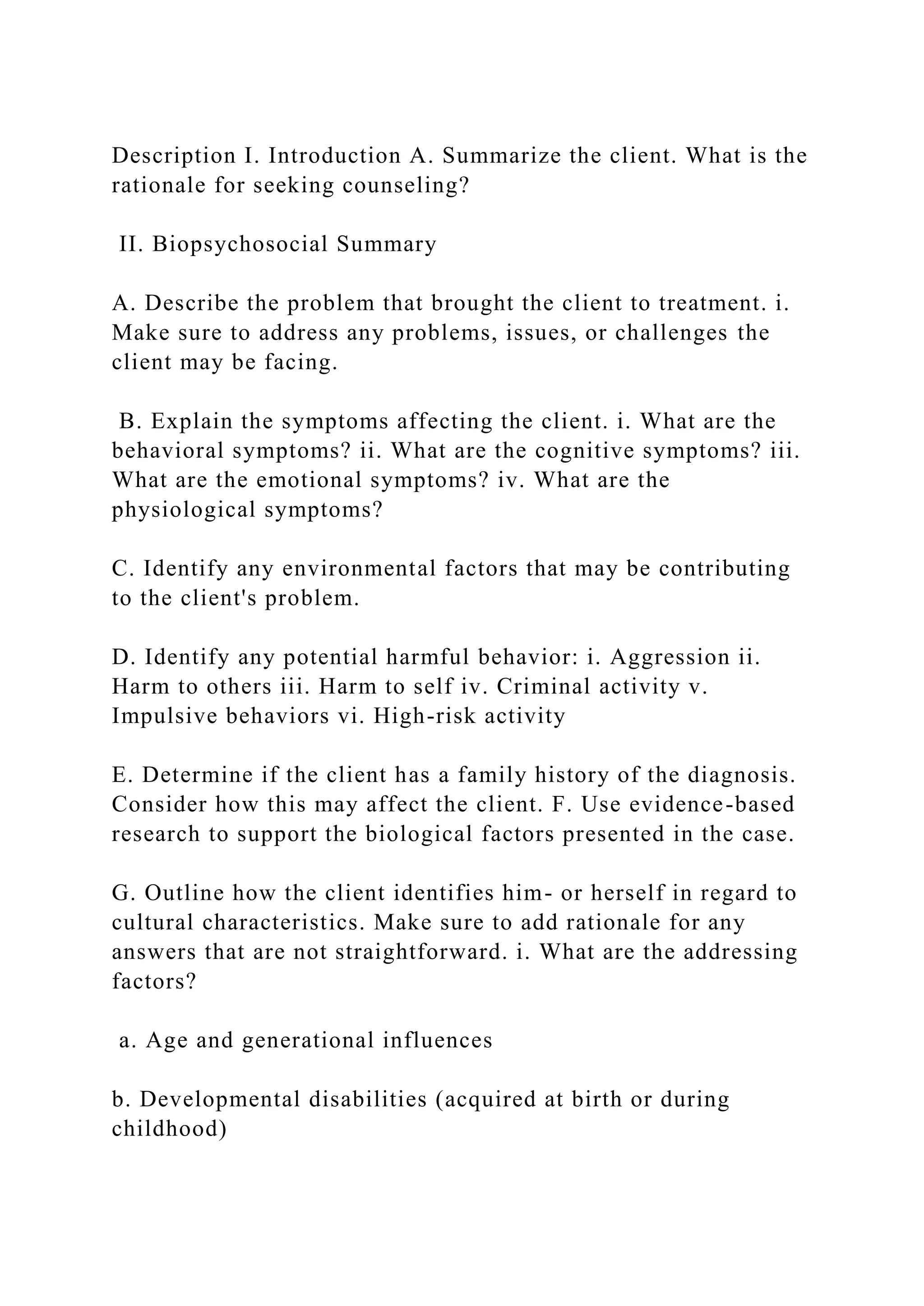 Description I. Introduction A. Summarize the client. What is the
rationale for seeking counseling?
II. Biopsychosocial Summary
A. Describe the problem that brought the client to treatment. i.
Make sure to address any problems, issues, or challenges the
client may be facing.
B. Explain the symptoms affecting the client. i. What are the
behavioral symptoms? ii. What are the cognitive symptoms? iii.
What are the emotional symptoms? iv. What are the
physiological symptoms?
C. Identify any environmental factors that may be contributing
to the client's problem.
D. Identify any potential harmful behavior: i. Aggression ii.
Harm to others iii. Harm to self iv. Criminal activity v.
Impulsive behaviors vi. High-risk activity
E. Determine if the client has a family history of the diagnosis.
Consider how this may affect the client. F. Use evidence-based
research to support the biological factors presented in the case.
G. Outline how the client identifies him- or herself in regard to
cultural characteristics. Make sure to add rationale for any
answers that are not straightforward. i. What are the addressing
factors?
a. Age and generational influences
b. Developmental disabilities (acquired at birth or during
childhood)
 