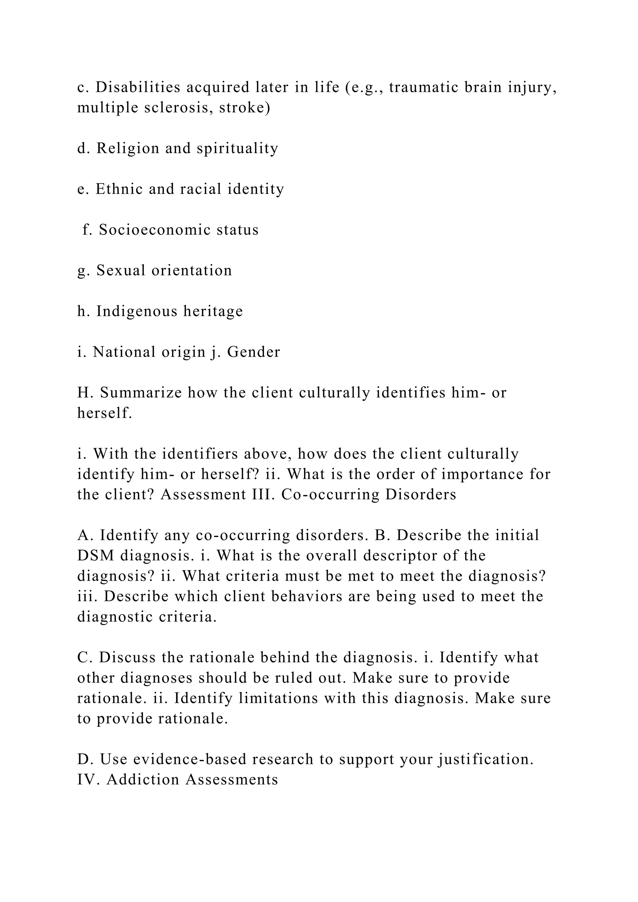 c. Disabilities acquired later in life (e.g., traumatic brain injury,
multiple sclerosis, stroke)
d. Religion and spirituality
e. Ethnic and racial identity
f. Socioeconomic status
g. Sexual orientation
h. Indigenous heritage
i. National origin j. Gender
H. Summarize how the client culturally identifies him- or
herself.
i. With the identifiers above, how does the client culturally
identify him- or herself? ii. What is the order of importance for
the client? Assessment III. Co-occurring Disorders
A. Identify any co-occurring disorders. B. Describe the initial
DSM diagnosis. i. What is the overall descriptor of the
diagnosis? ii. What criteria must be met to meet the diagnosis?
iii. Describe which client behaviors are being used to meet the
diagnostic criteria.
C. Discuss the rationale behind the diagnosis. i. Identify what
other diagnoses should be ruled out. Make sure to provide
rationale. ii. Identify limitations with this diagnosis. Make sure
to provide rationale.
D. Use evidence-based research to support your justification.
IV. Addiction Assessments
 