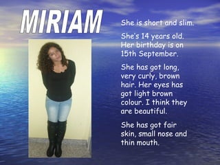 She is short and slim.
She’s 14 years old.
Her birthday is on
15th September.
She has got long,
very curly, brown
hair. Her eyes has
got light brown
colour. I think they
are beautiful.
She has got fair
skin, small nose and
thin mouth.
 