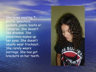 She loves wearing T-
shirts, sweaters,
jackets, jeans, boots or
Converse. She doesn’t
like dresses. She
sometimes makes up
her eyes. She doesn’t
usually wear tracksuit.
She rarely wears
earrings. She has got
brackets on her teeth.
 