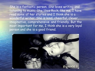 She is a fantastic person. She loves writing and
listening to music. She likes Rock, like me. I have
read some of her stories and I think she is a
wonderful writer. She is kind, cheerful, clever,
imaginative, comprehensive and friendly. But the
most important for me, I think she is a very loyal
person and she is a good friend.
 