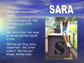 She is thin and medium-
height.
She is 14 years old. Her
birthday is on 20th
August.
Her skin is fair, her nose
is normal and her mouth
is slim.
She has got long, wavy,
brown hair. She often
irons it. She has got
brown, normal eyes.
 