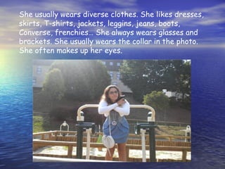 She usually wears diverse clothes. She likes dresses,
skirts, T-shirts, jackets, leggins, jeans, boots,
Converse, frenchies… She always wears glasses and
brackets. She usually wears the collar in the photo.
She often makes up her eyes.
 