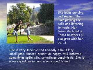 She loves dancing
and singing. She
likes playing the
cello and listening
to music. Her
favourite band is
Jonas Brothers (I
disagree with her,
but…)
She is very sociable and friendly. She is lazy,
intelligent, sincere, sensitive, happy, well-behaved,
sometimes optimistic, sometimes pessimistic. She is
a very good person and a very good friend.
 